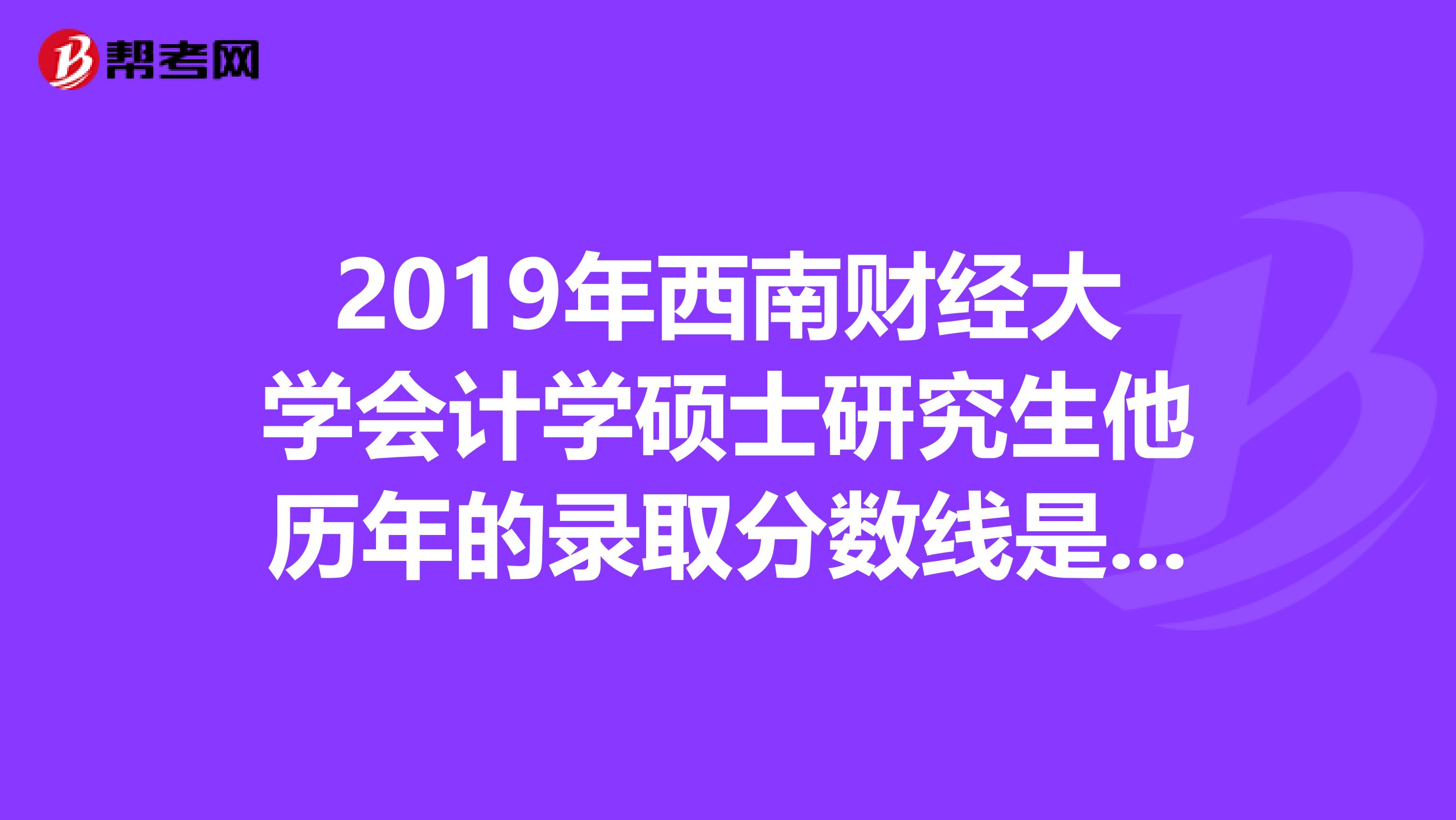 2019年西南财经大学会计学硕士研究生他历年的录取分数线是多少？录取的比例又是多少？