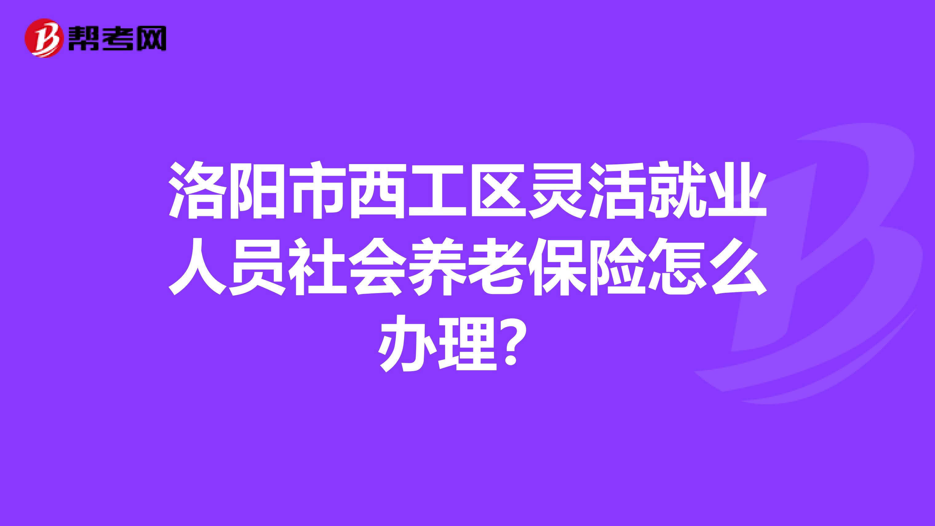 洛阳市西工区灵活就业人员社会养老保险怎么办理?