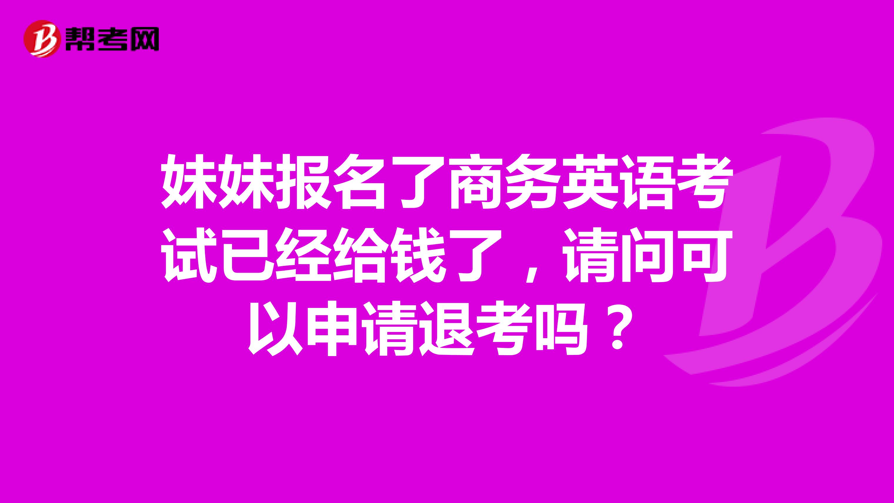 妹妹报名了商务英语考试已经给钱了,请问可以申请退考吗?
