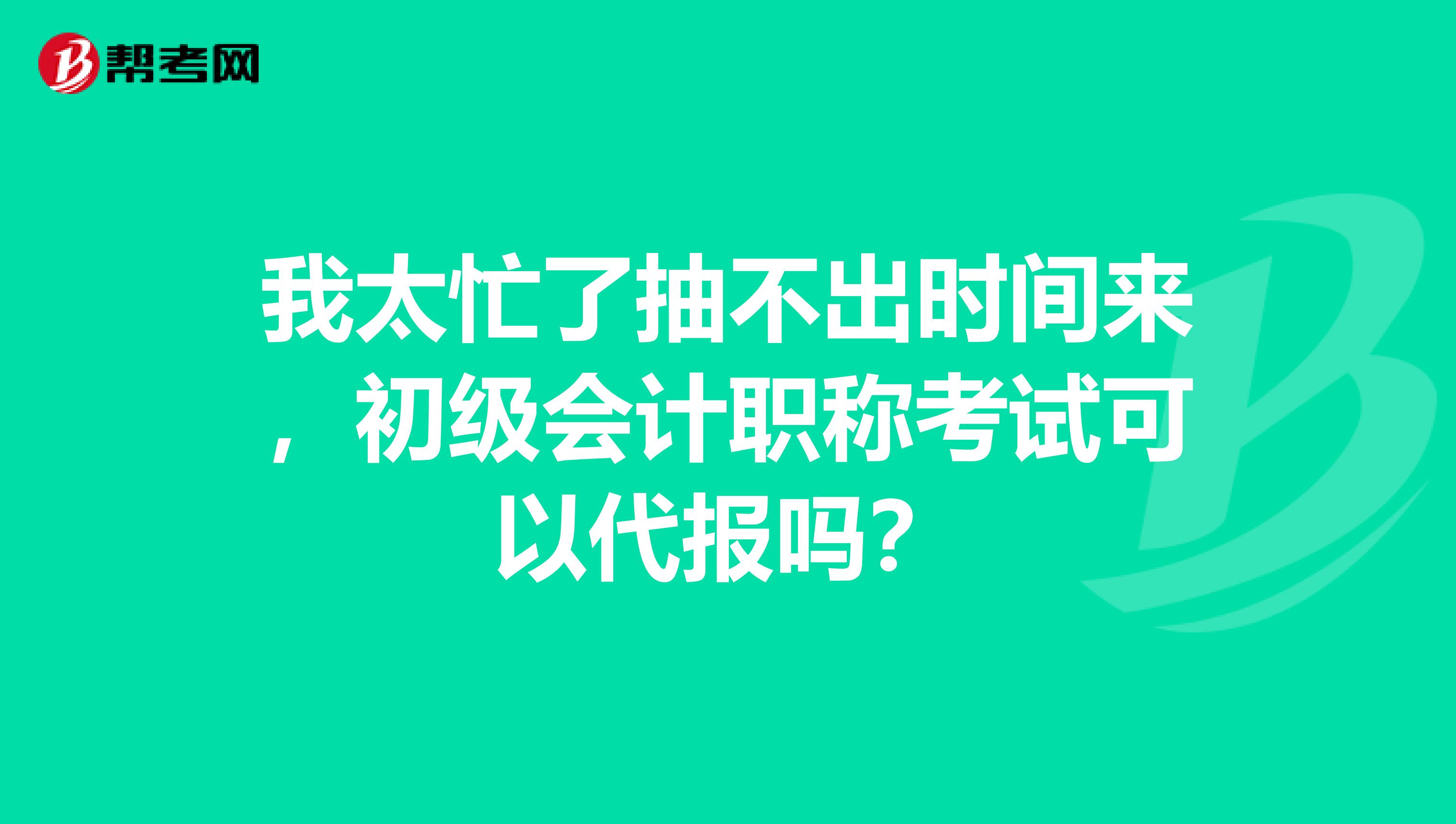 我太忙了抽不出时间来,初级会计职称考试可以代报吗?