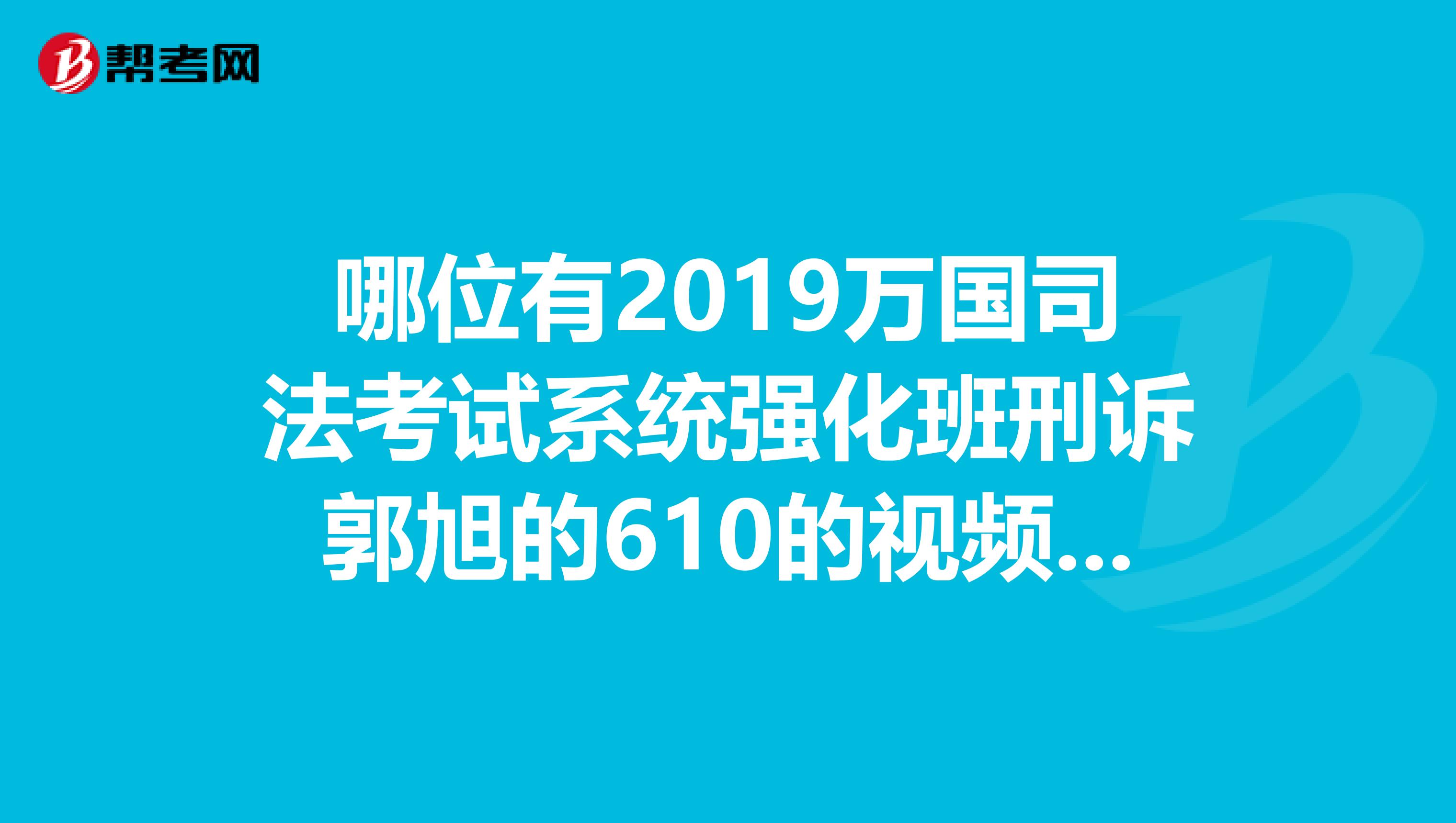 哪位有2019万国司法考试系统强化班刑诉郭旭的610的视频呀？跪求TT