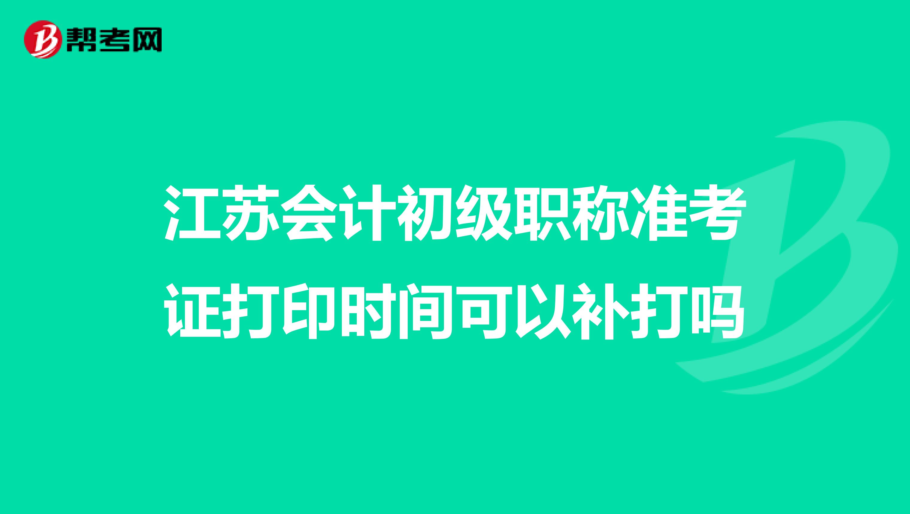江苏会计初级职称准考证打印时间可以补打吗