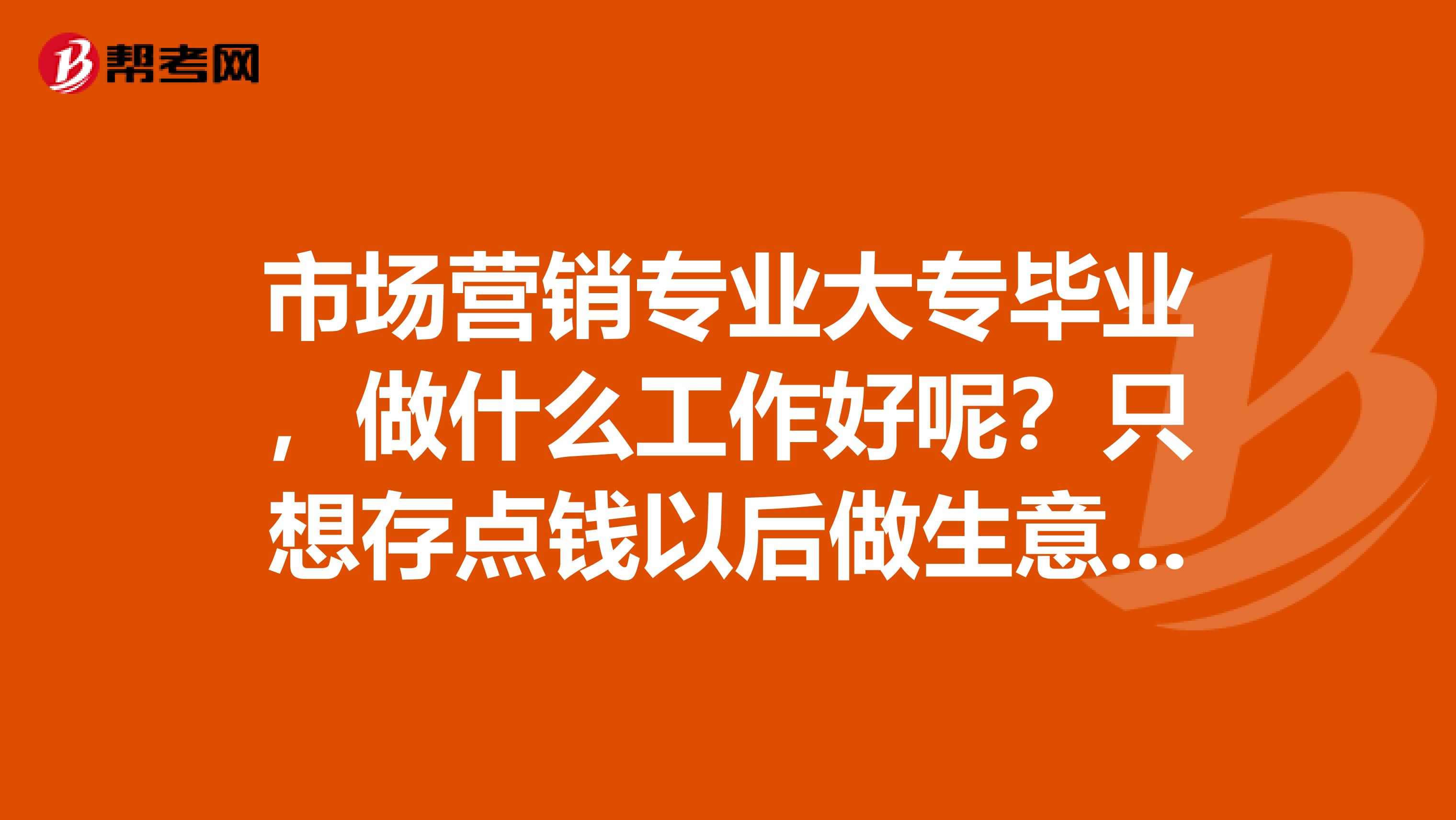 市场营销专业大专毕业，做什么工作好呢？只想存点钱以后做生意，只求学习，有好介绍的吗？