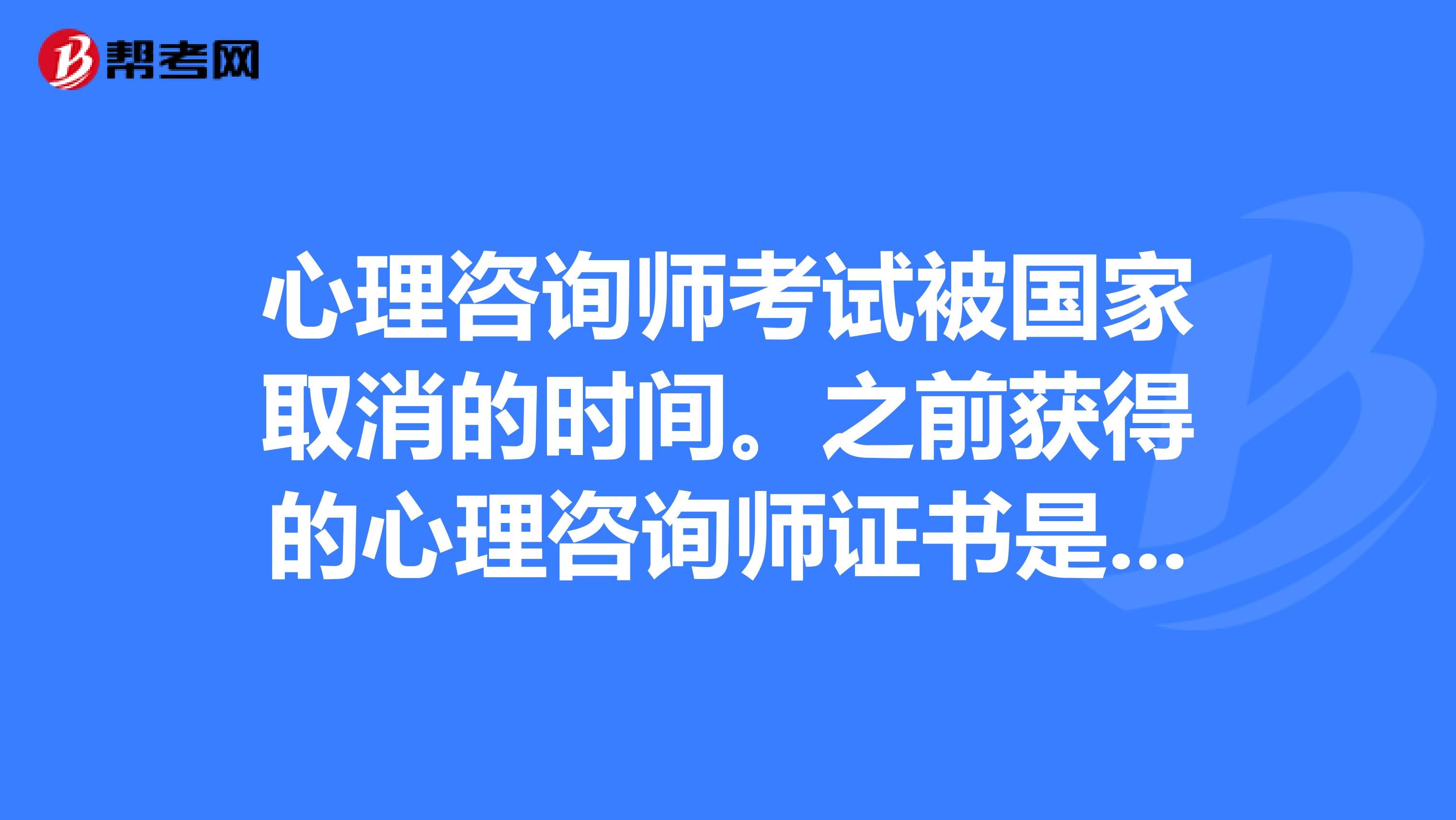 心理咨询师考试被国家取消的时间。之前获得的心理咨询师证书是否仍有效?