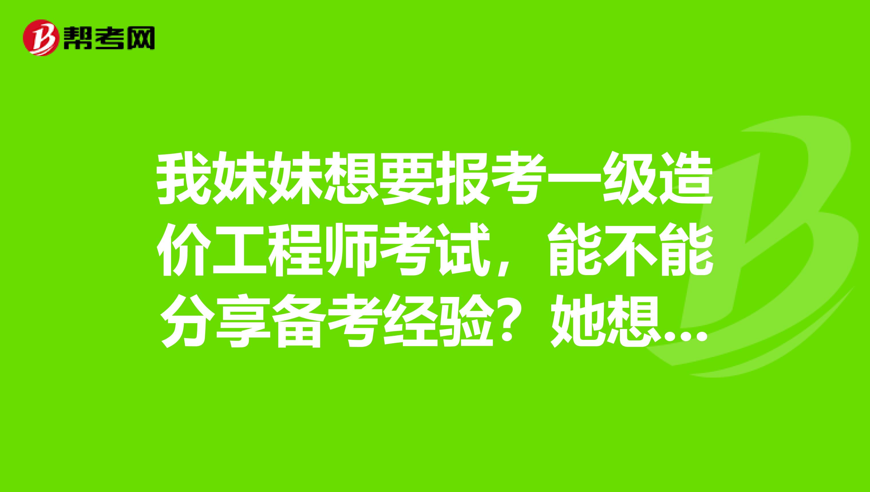 我妹妹想要报考一级造价工程师考试，能不能分享备考经验？她想提前准备一下！