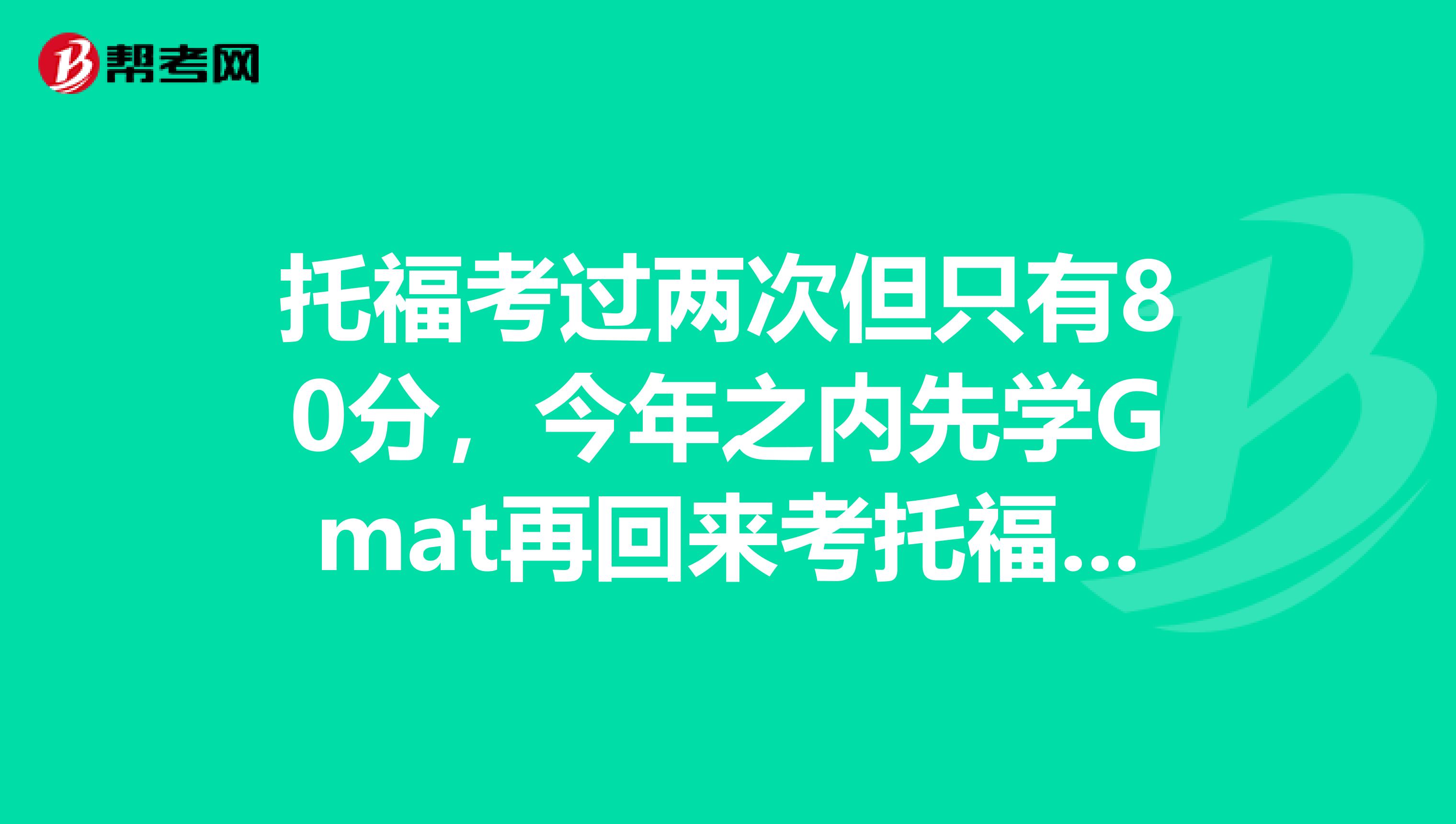 托福考过两次但只有80分，今年之内先学Gmat再回来考托福可不可行？开学大三下期，文科生。