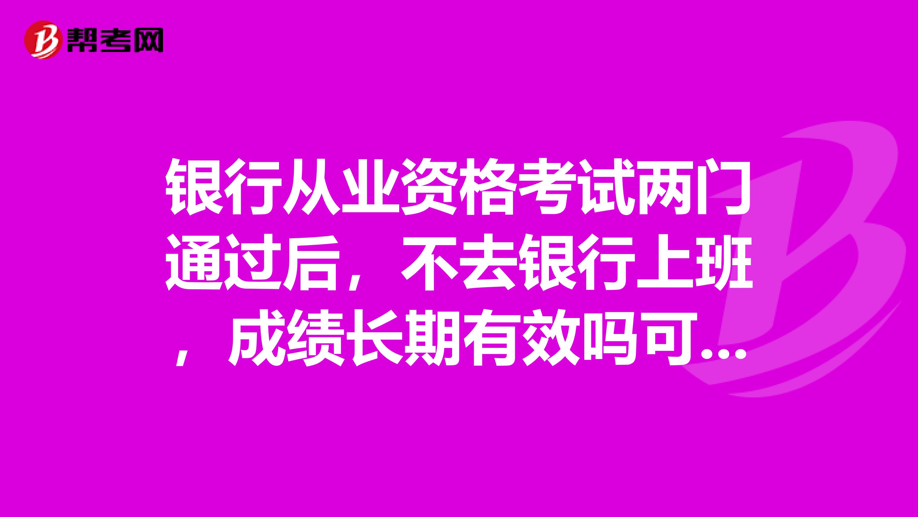 银行从业资格考试两门通过后，不去银行上班，成绩长期有效吗可以过几年去银行上班再领证吗？