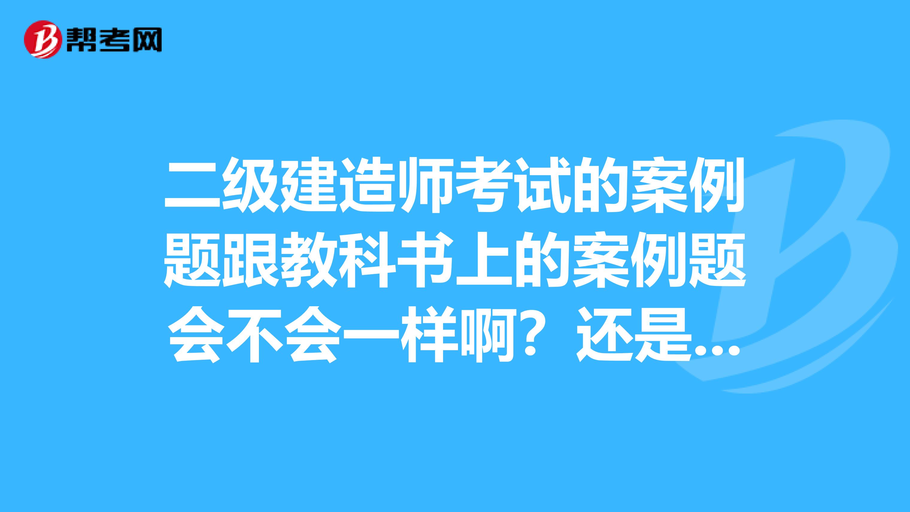 二级建造师考试的案例题跟教科书上的案例题会不会一样啊?还是会重新编制的?