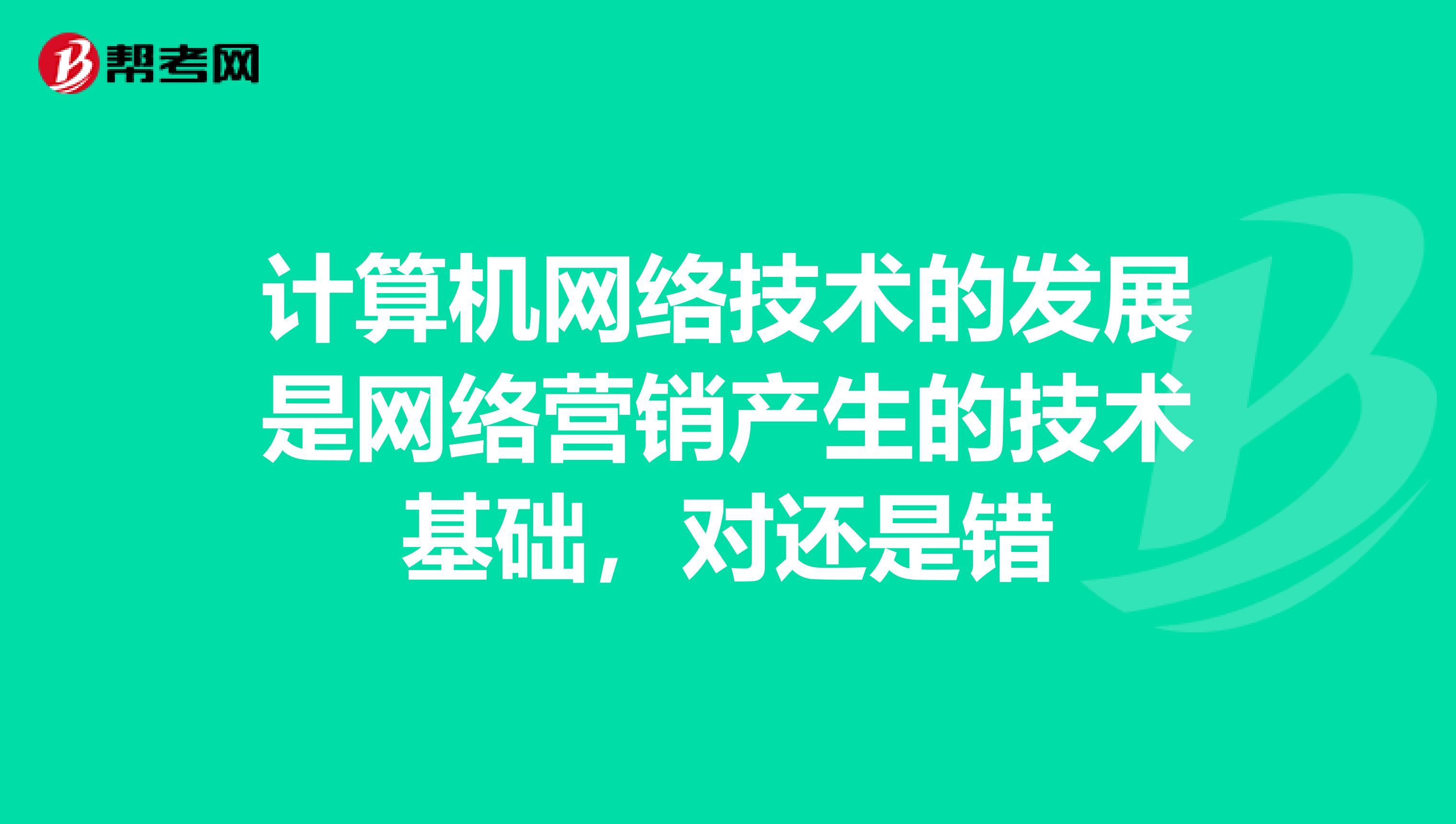 计算机网络技术的发展是网络营销产生的技术基础，对还是错