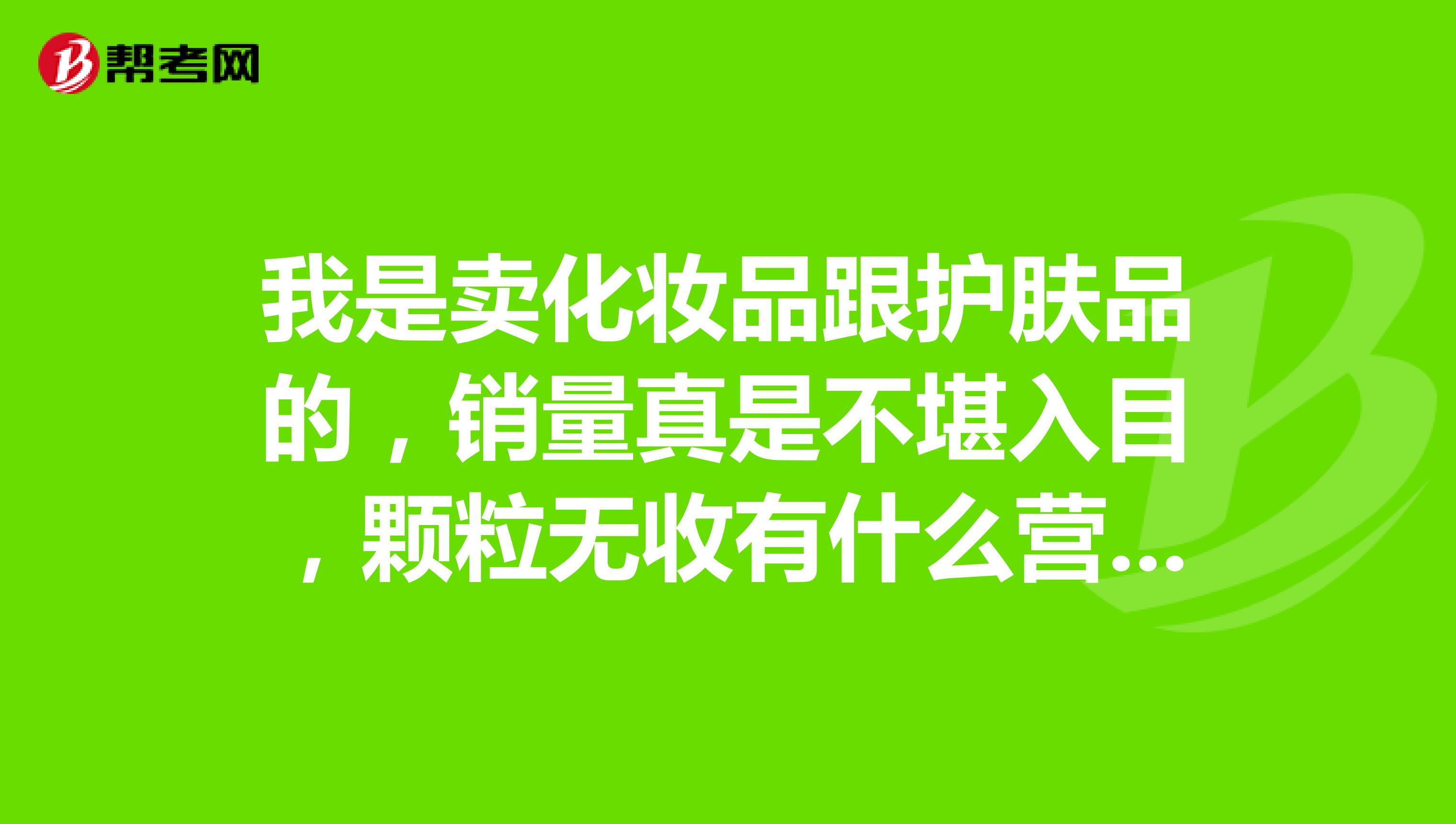 我是卖化妆品跟护肤品的,销量真是不堪入目,颗粒无收有什么营销方案吗?品牌是大品牌