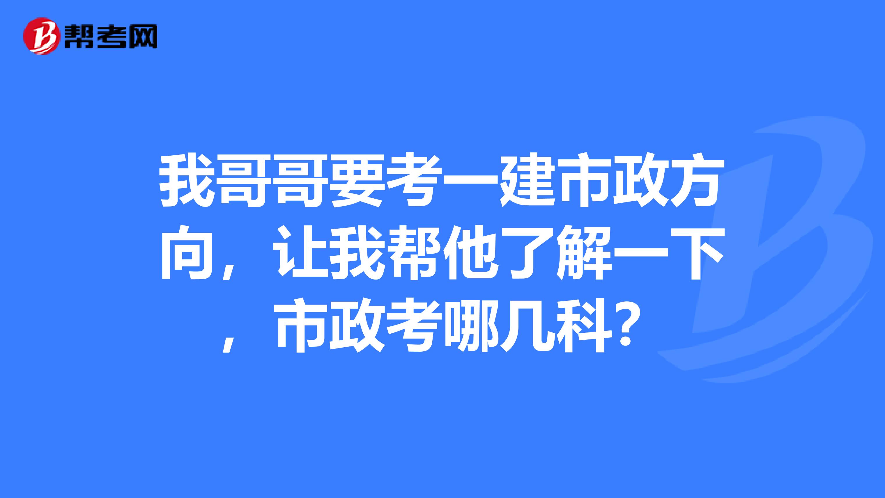 我哥哥要考一建市政方向，让我帮他了解一下，市政考哪几科？