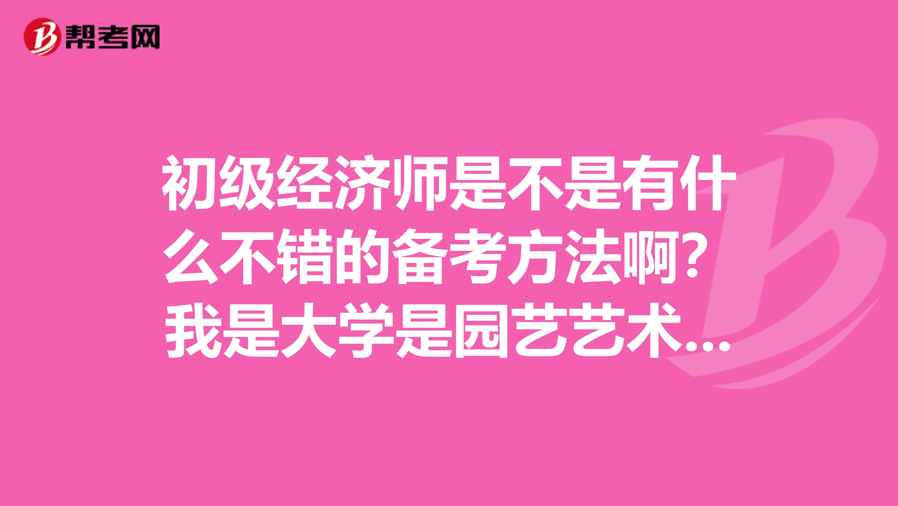 初级经济师是不是有什么不错的备考方法啊？我是大学是园艺艺术设计专业的，想考一下初级经济师。