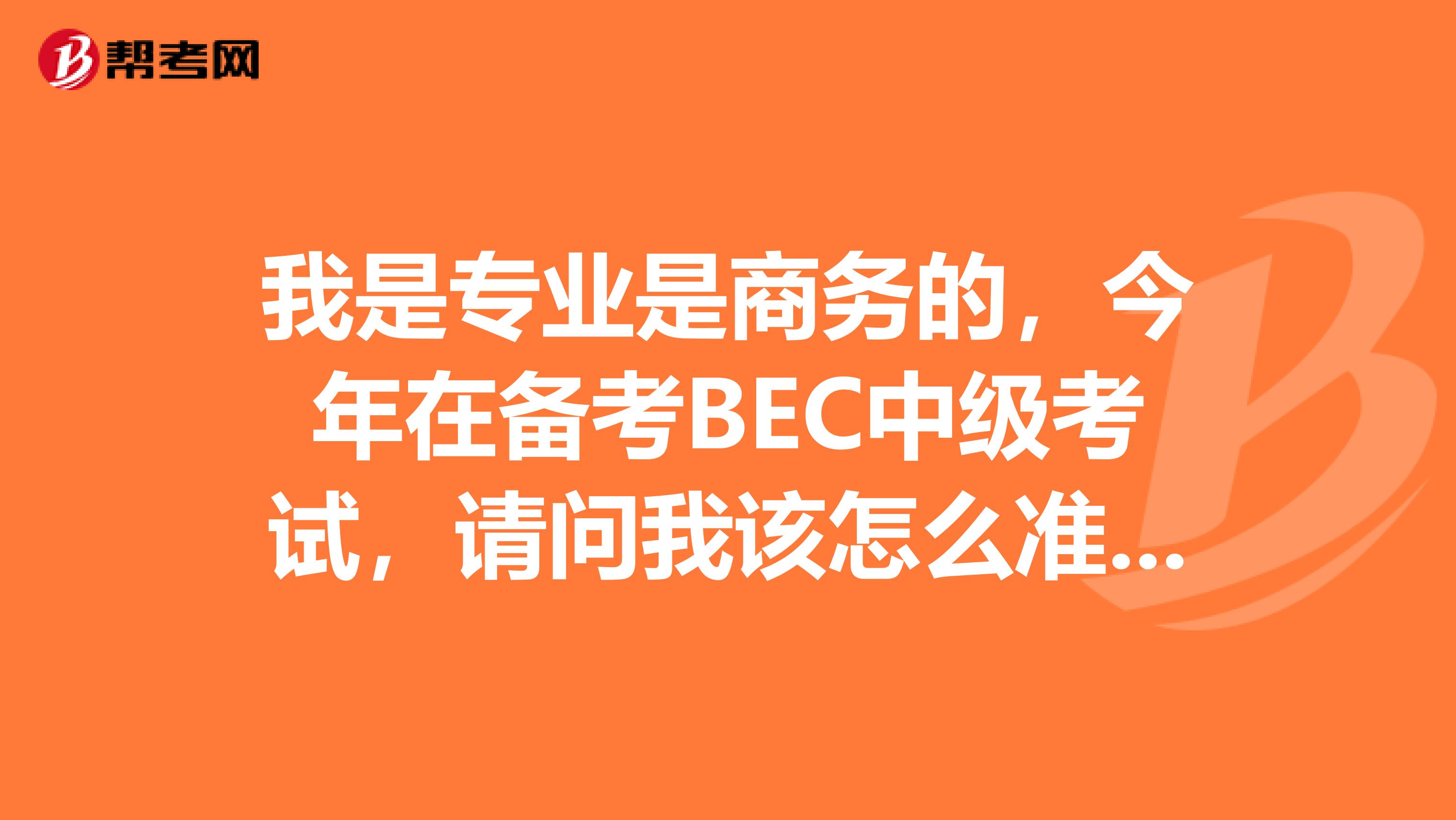 我是專(zhuān)業(yè)是商務(wù)的，今年在備考BEC中級(jí)考試，請(qǐng)問(wèn)我該怎么準(zhǔn)備呢?