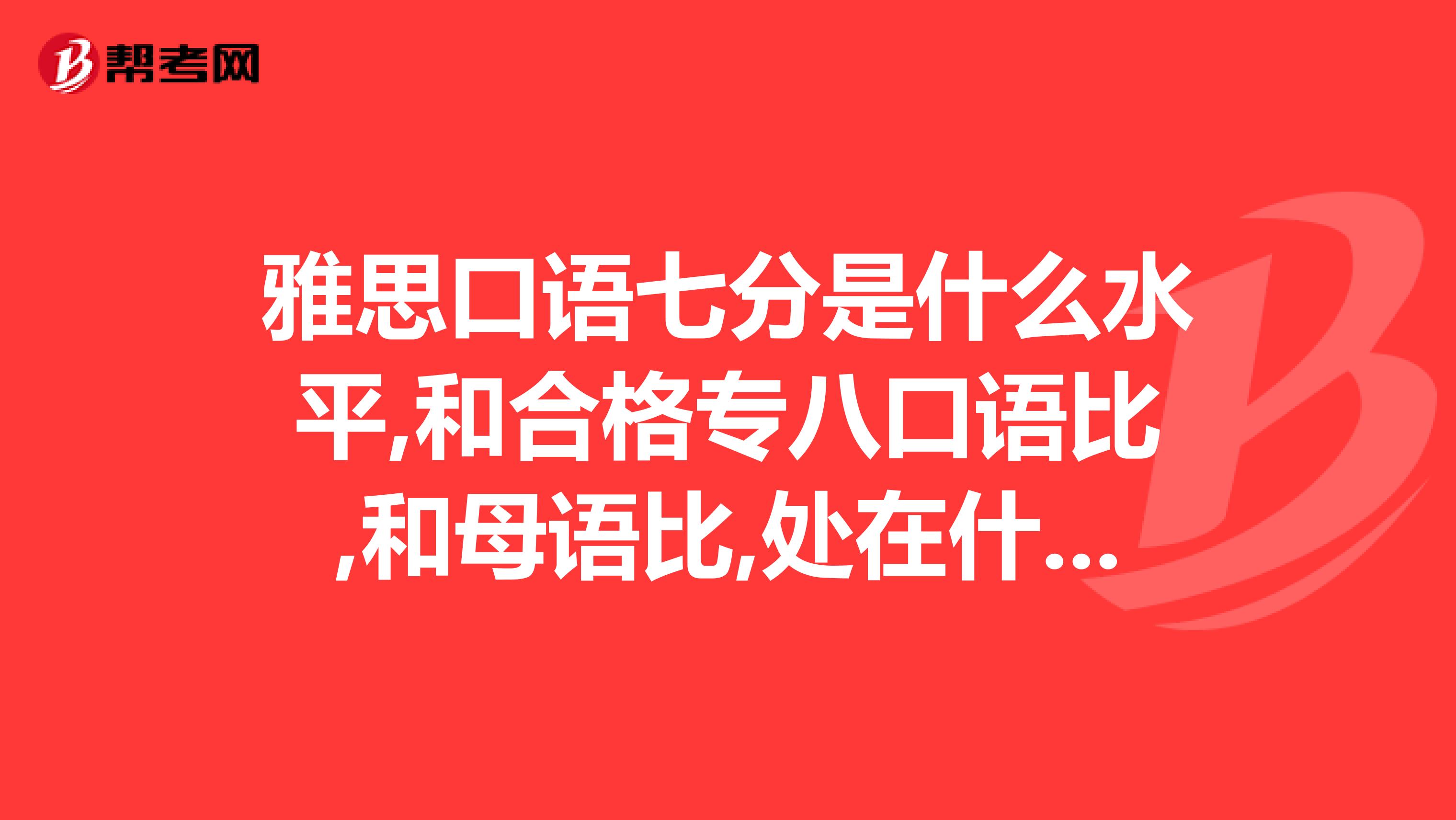 雅思口语七分是什么水平,和合格专八口语比,和母语比,处在什么位置,7分什么概念