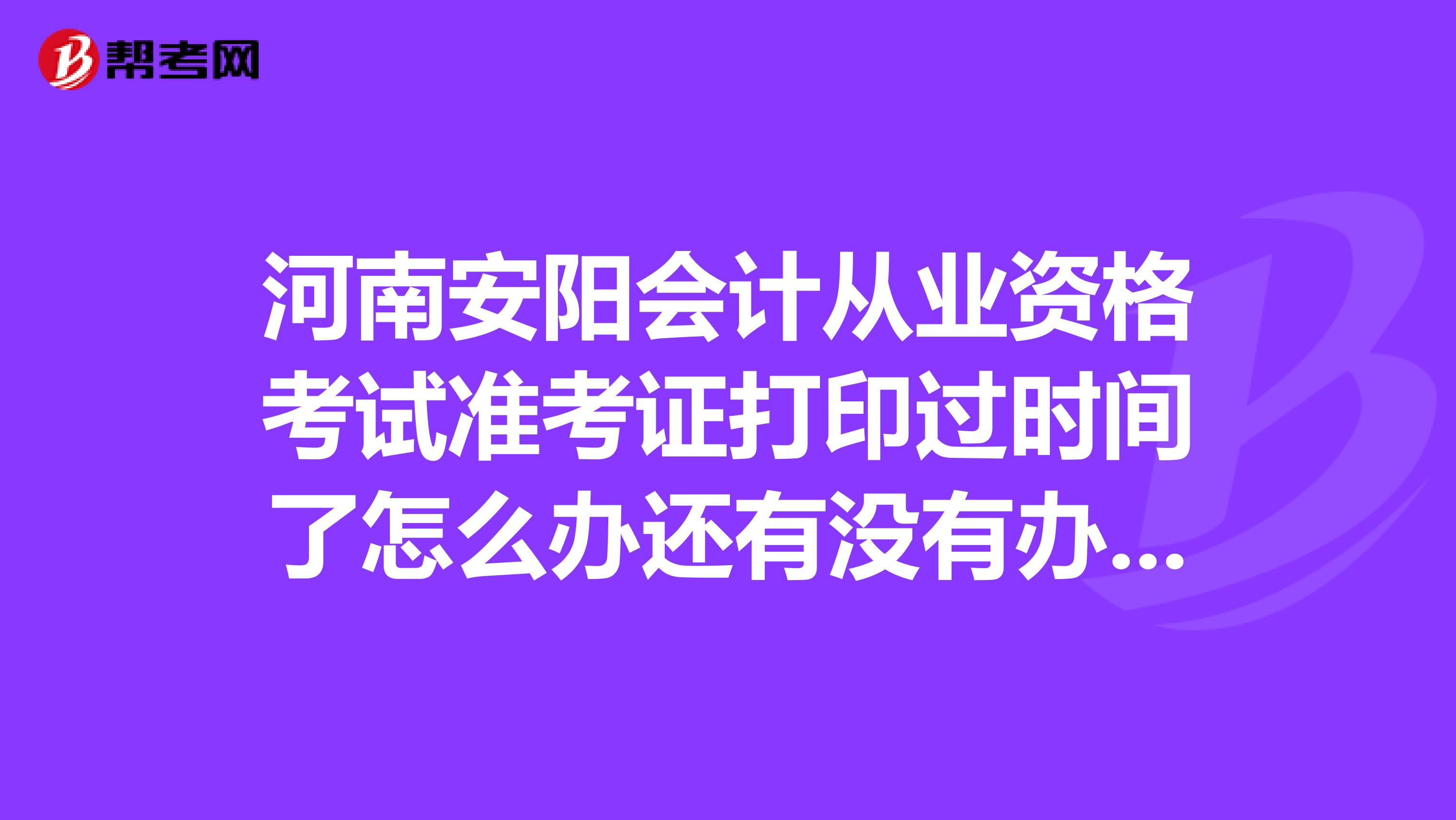 河南安阳会计从业资格考试准考证打印过时间了怎么办还有没有办法补救求高人帮忙