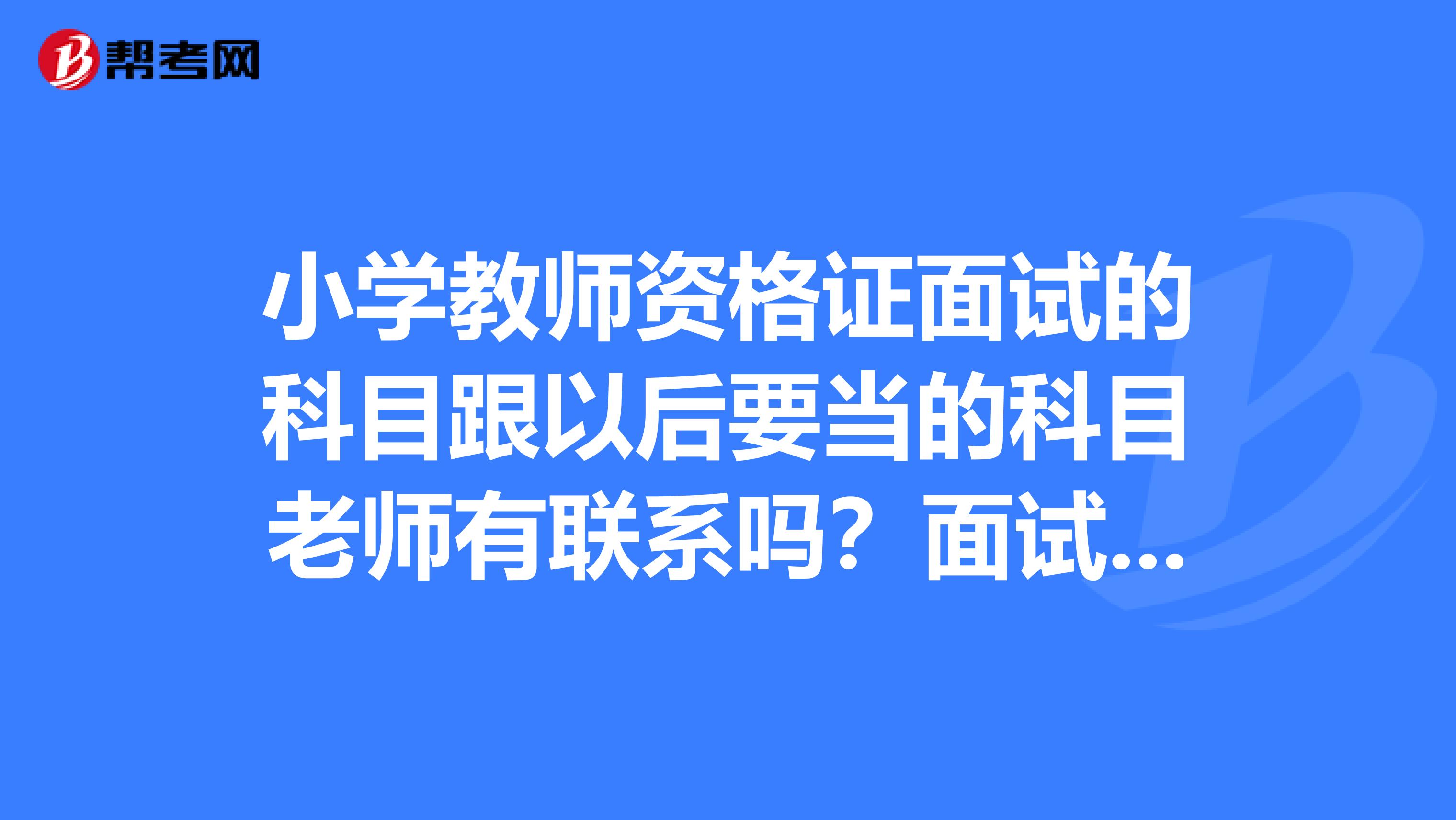 小学教师资格证面试的科目跟以后要当的科目老师有联系吗?面试选择的科目就是以后考正式老师要考的科目吗?