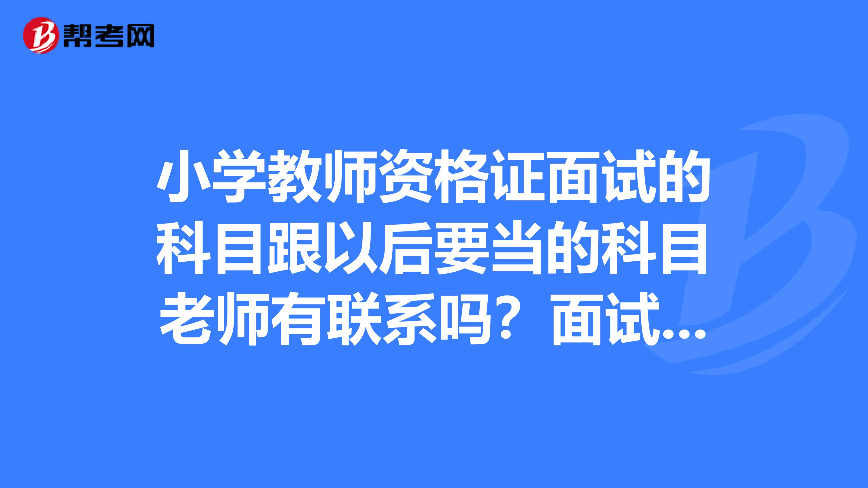 小学教师资格证面试的科目跟以后要当的科目老师有联系吗？面试选择的科目就是以后考正式老师要考的科目吗？