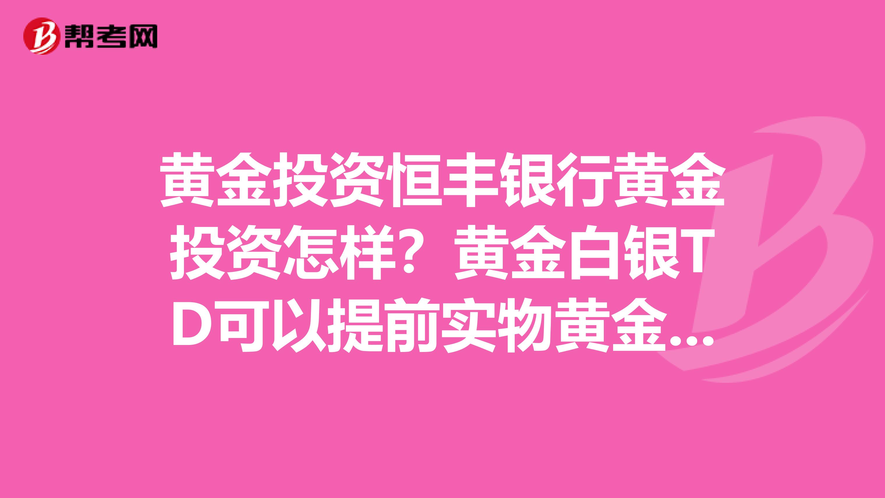黄金投资恒丰银行黄金投资怎样?黄金白银TD可以提前实物黄金和白银吗?我在工商银行开做的怎么消号?