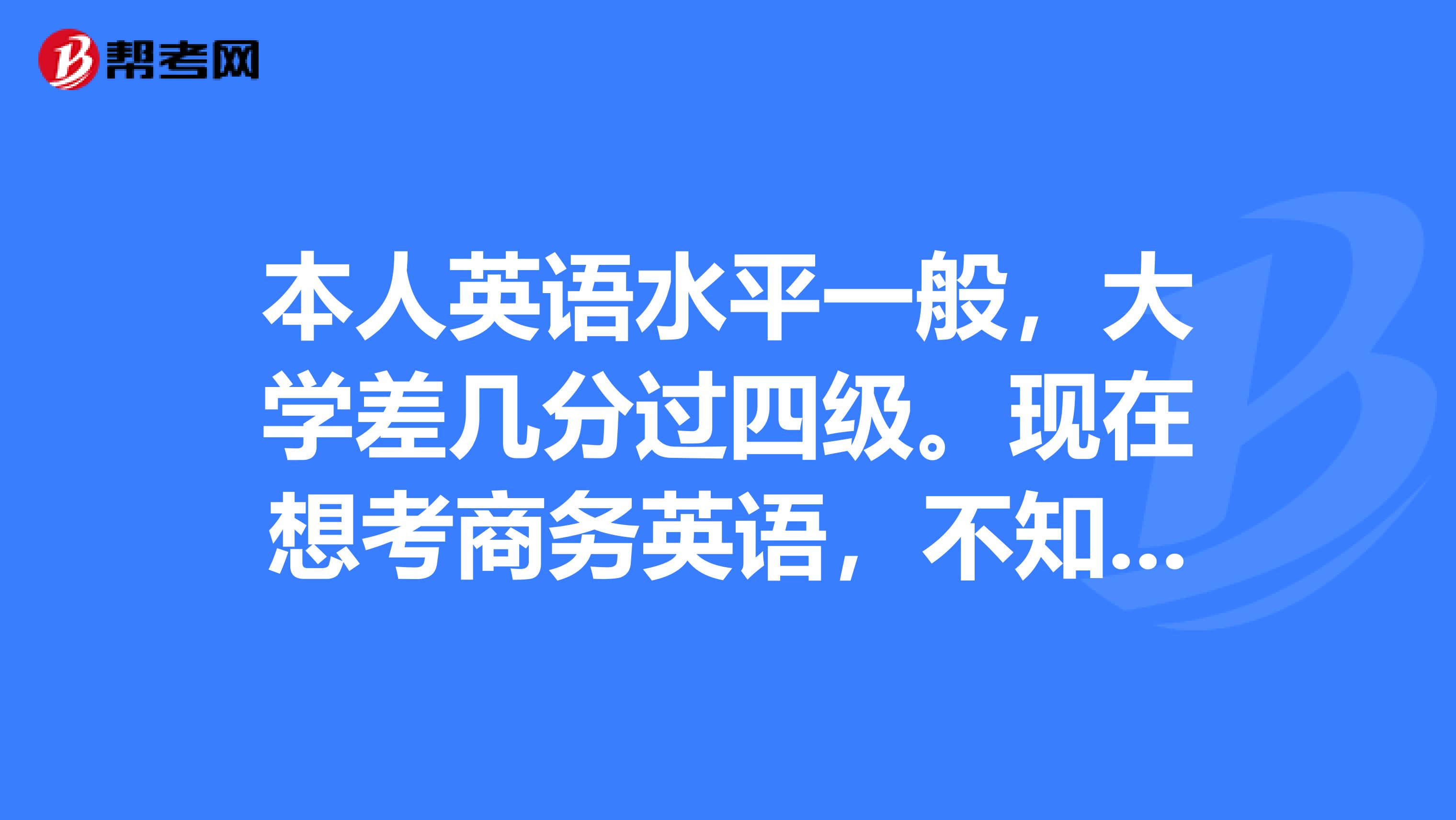 本人英语水平一般，大学差几分过四级。现在想考商务英语，不知道该选哪个级别。请各路大神们赐教。