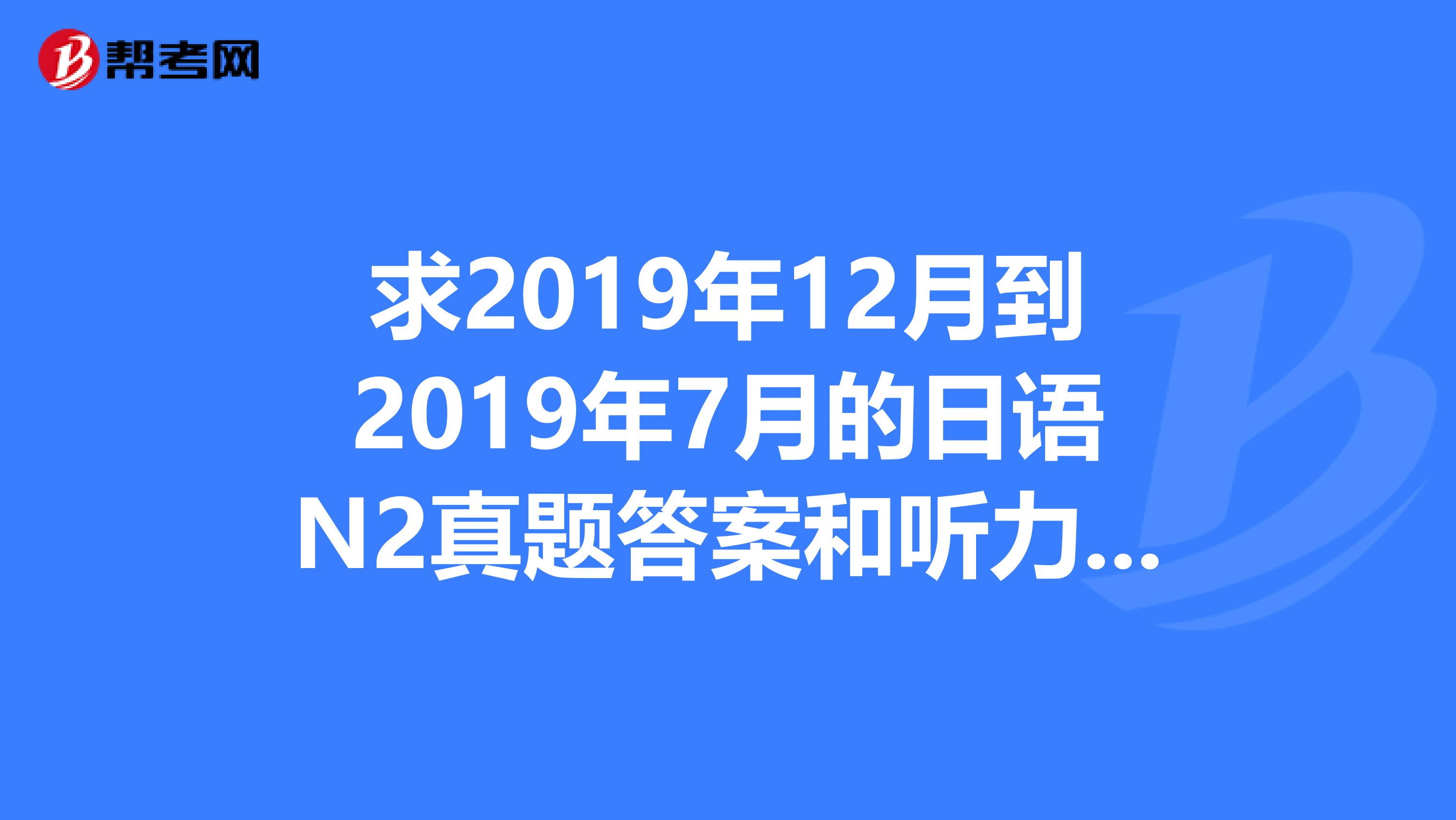 求2019年12月到2019年7月的日语N2真题答案和听力MP3。最主要的是听力MP3。58405