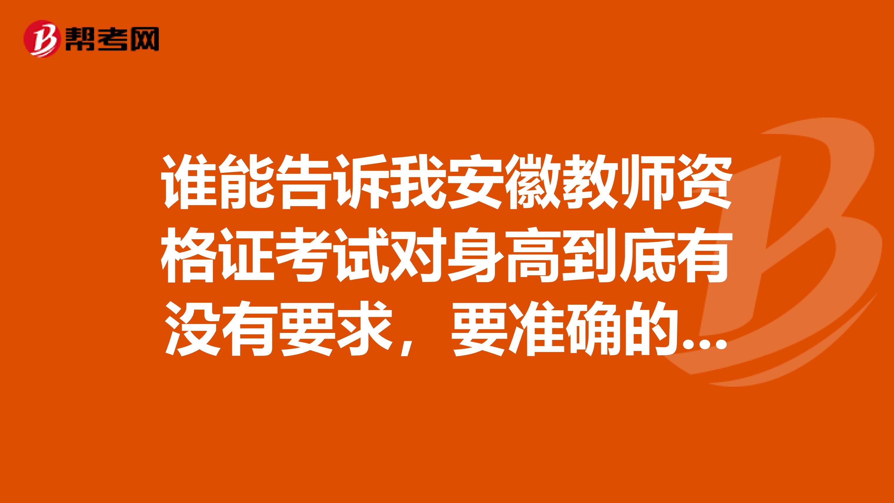 誰能告訴我安徽教師資格證考試對身高到底有沒有要求，要準(zhǔn)確的，最新的，不要那些復(fù)制粘貼的，急求，謝謝