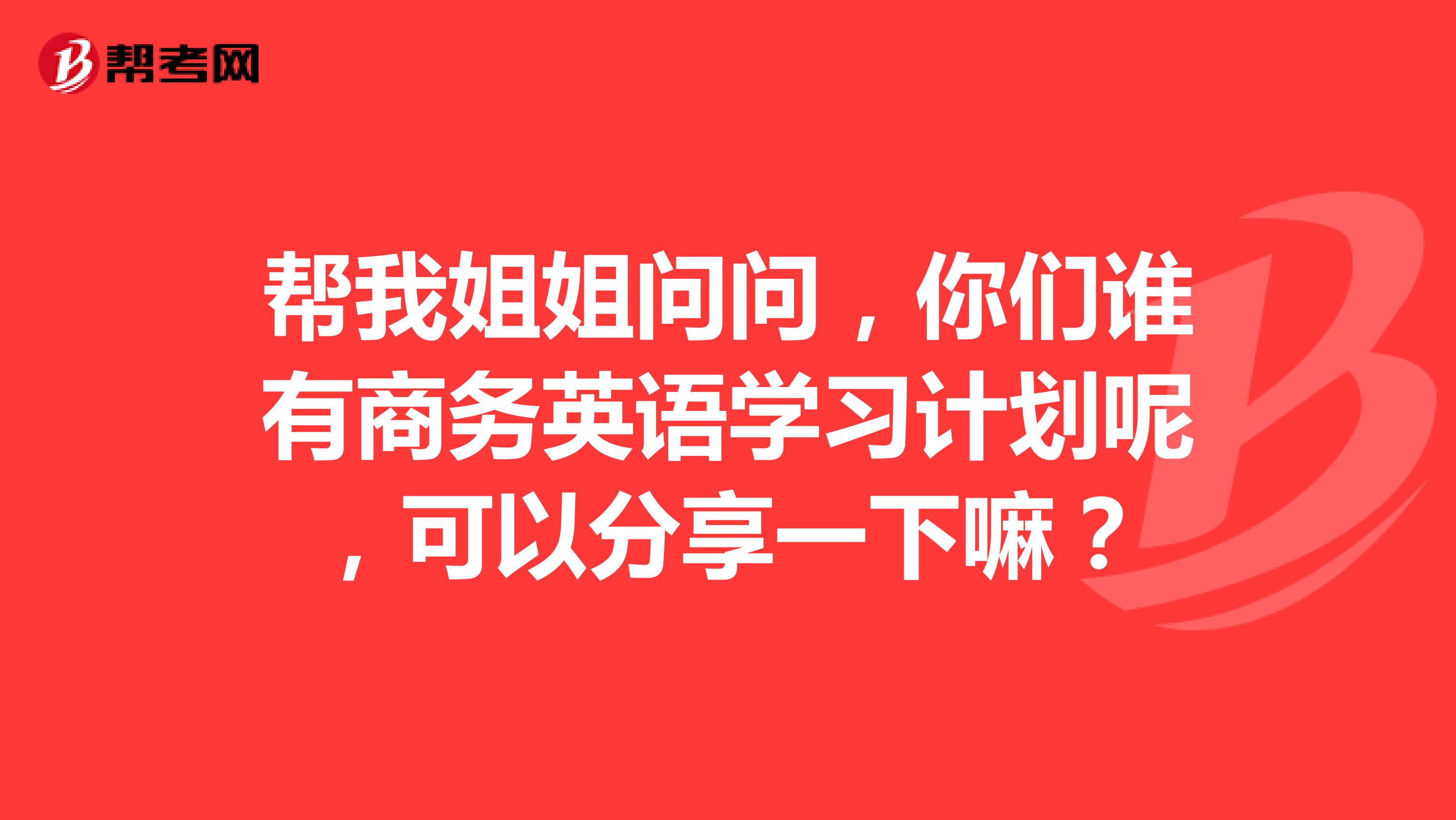 帮我姐姐问问，你们谁有商务英语学习计划呢，可以分享一下嘛？