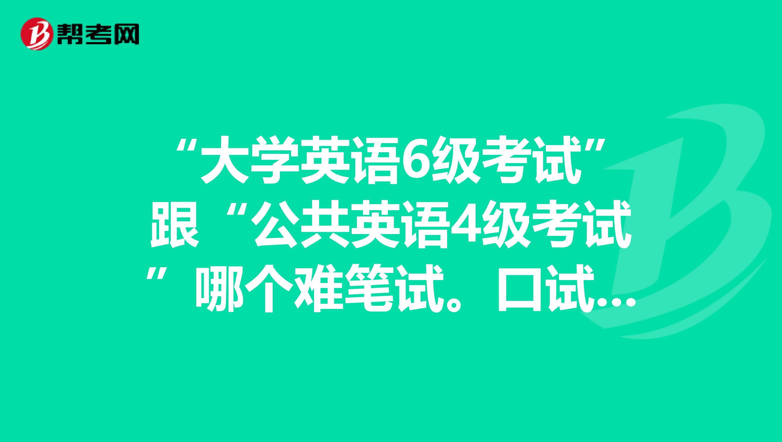 “大学英语6级考试”跟“公共英语4级考试”哪个难笔试。口试呢1