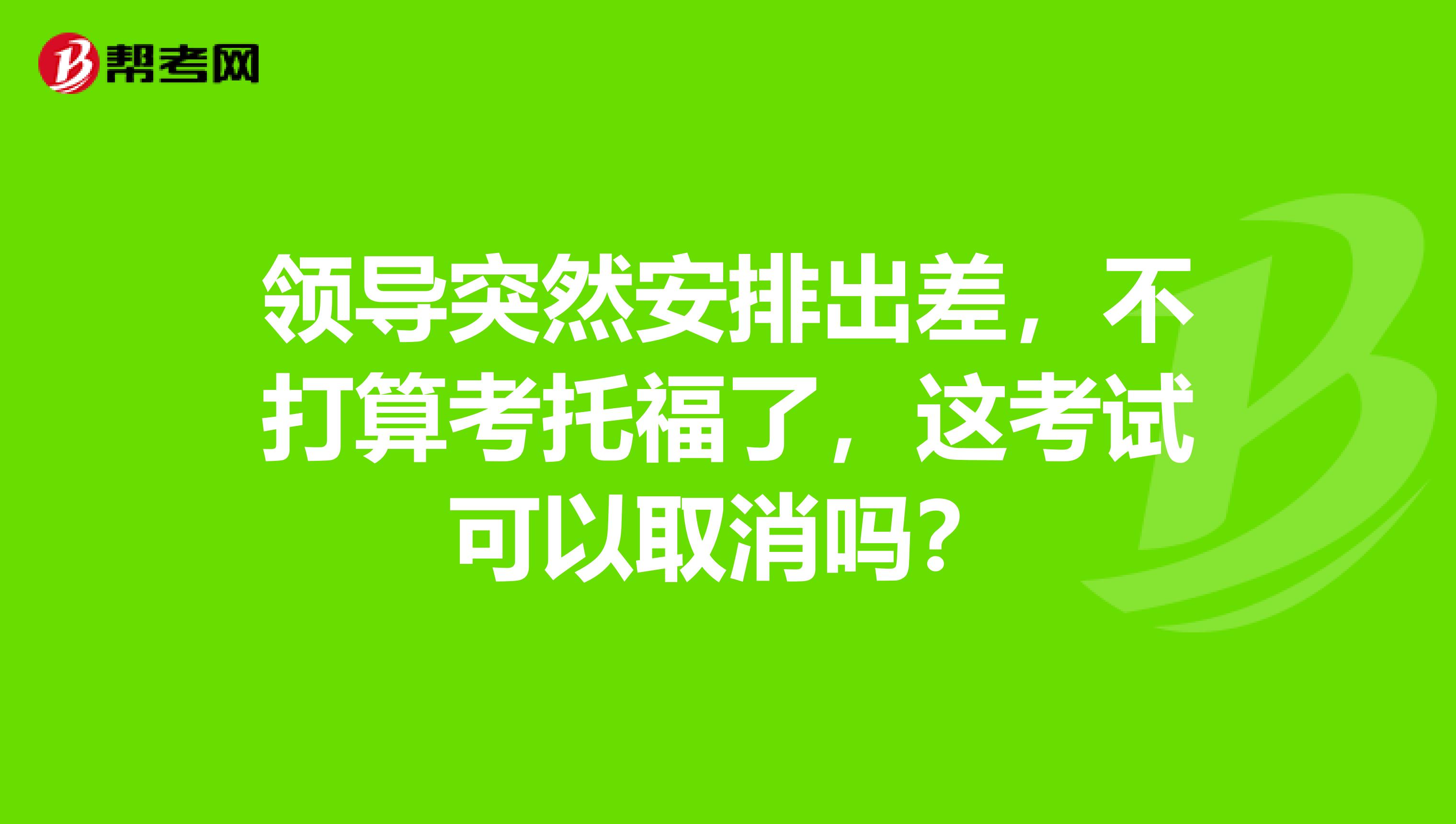 领导突然安排出差，不打算考托福了，这考试可以取消吗？