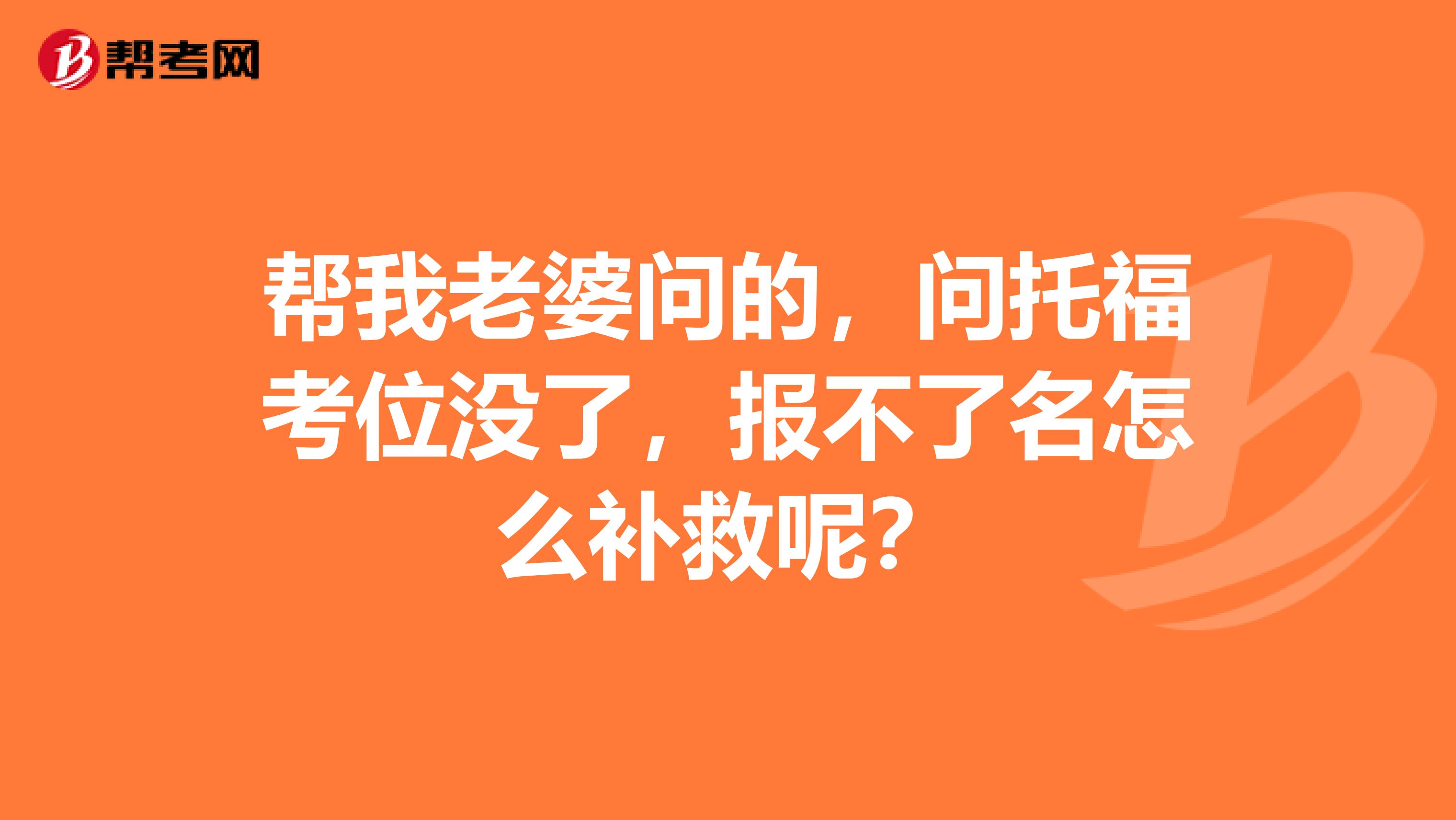 帮我老婆问的，问托福考位没了，报不了名怎么补救呢？