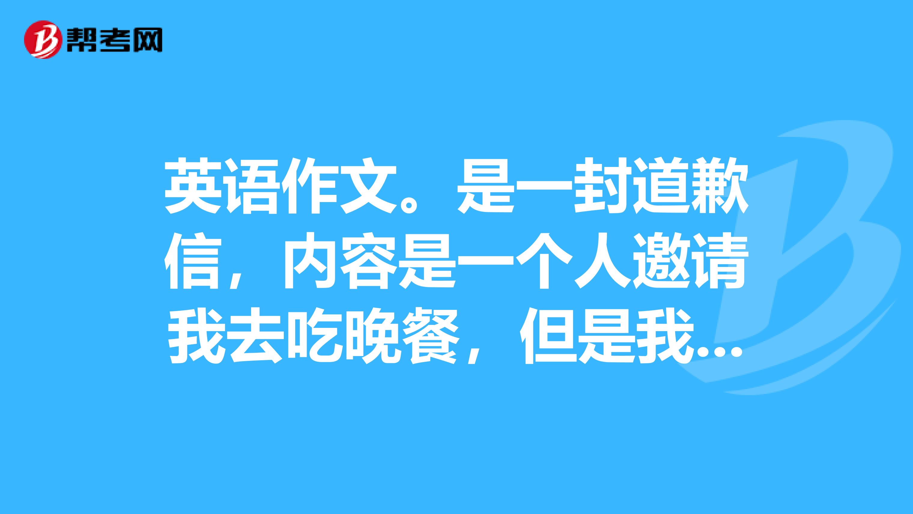英语作文。是一封道歉信,内容是一个人邀请我去吃晚餐,但是我因为要准备考试复习而拒接他,因此而道歉