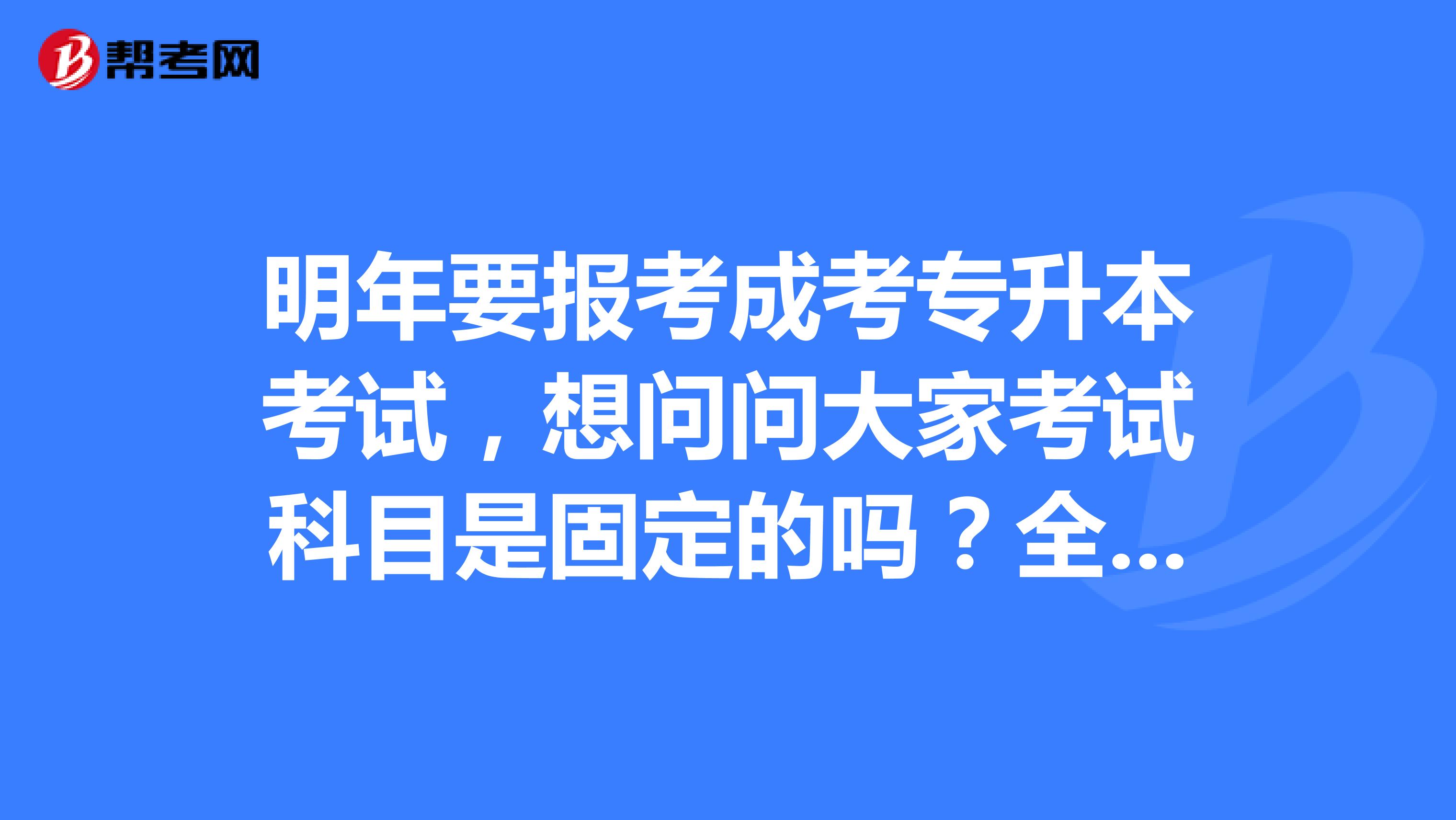 明年要报考成考专升本考试，想问问大家考试科目是固定的吗？全国都是一样的吗？ 