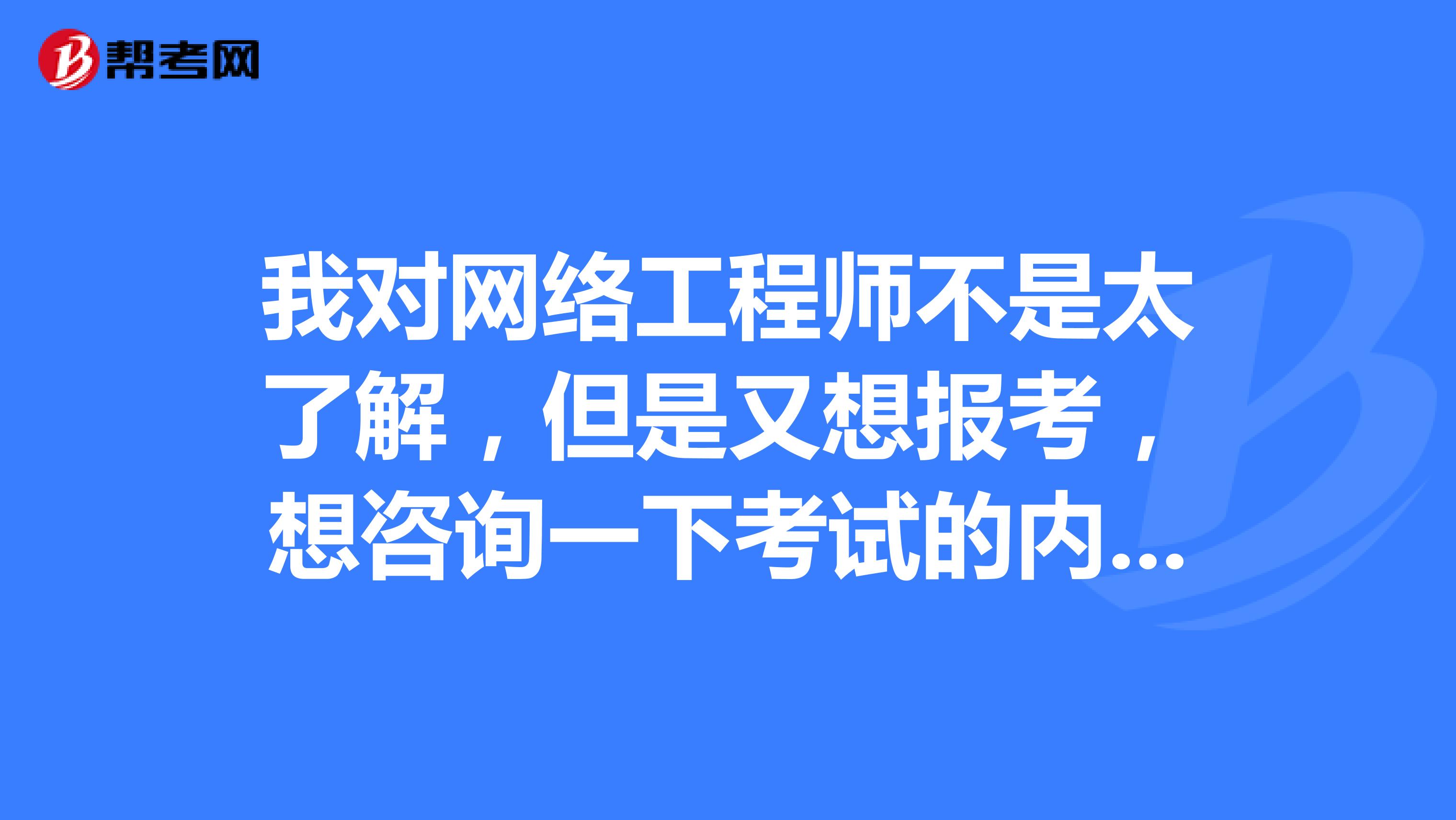 我对网络工程师不是太了解，但是又想报考，想咨询一下考试的内容是什么？