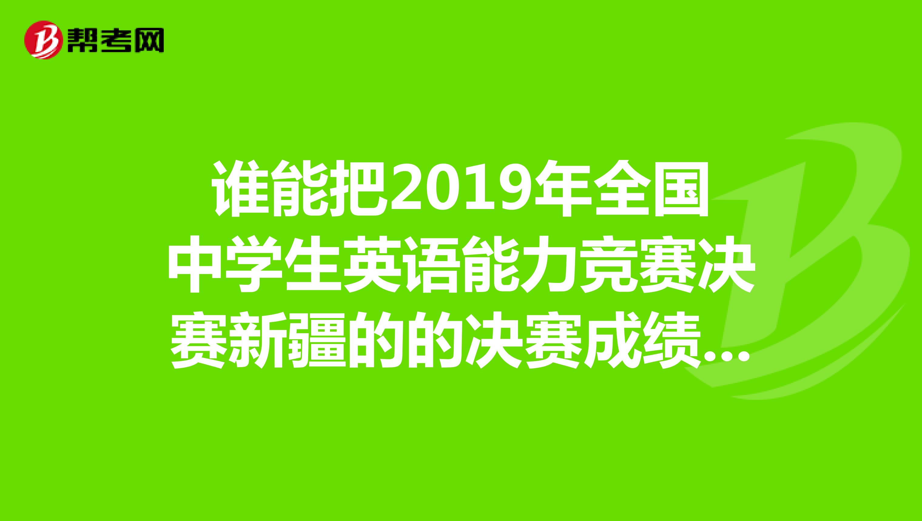 谁能把2019年全国中学生英语能力竞赛决赛新疆的的决赛成绩的名单给我