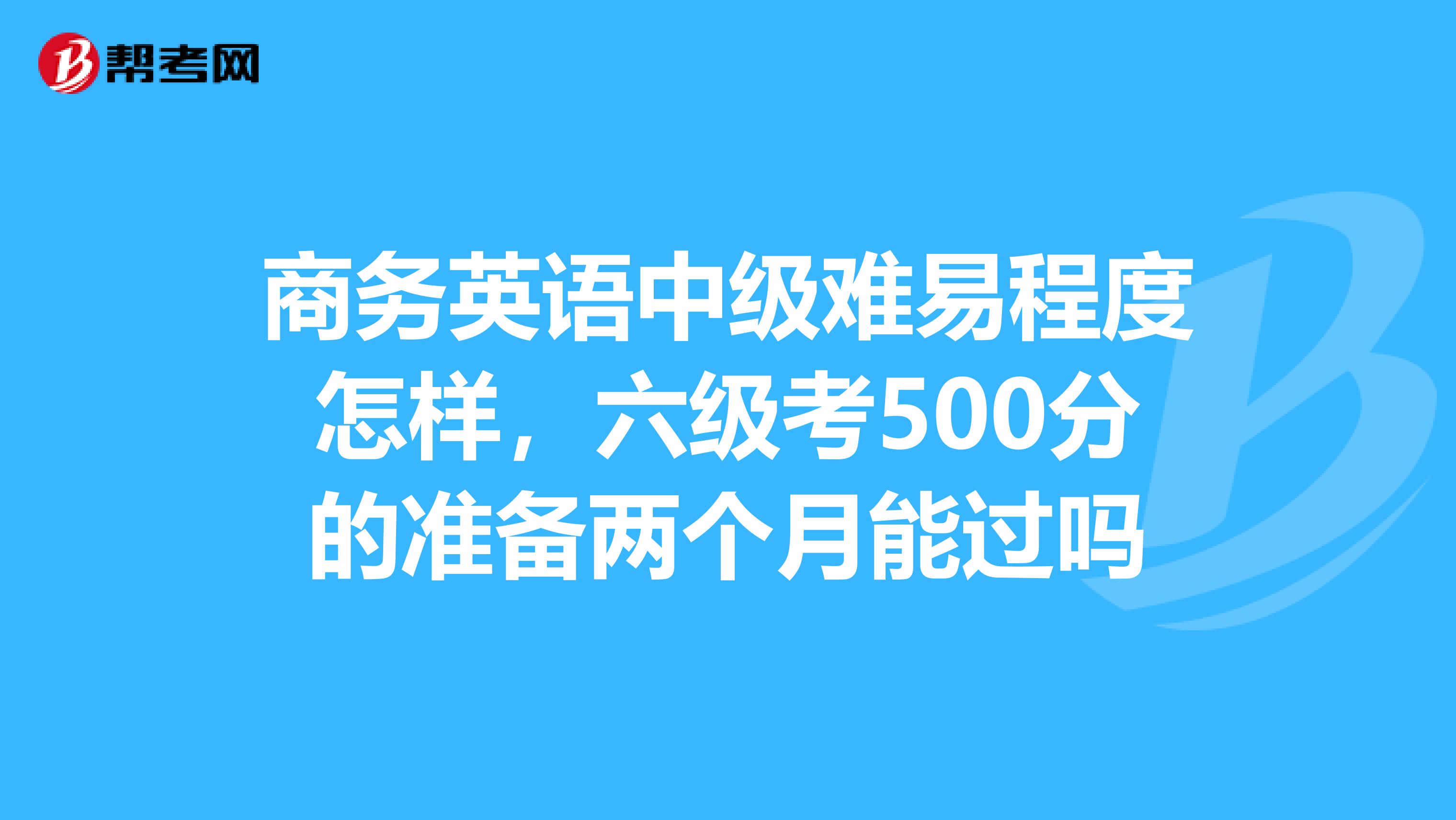 商务英语中级难易程度怎样,六级考500分的准备两个月能过吗