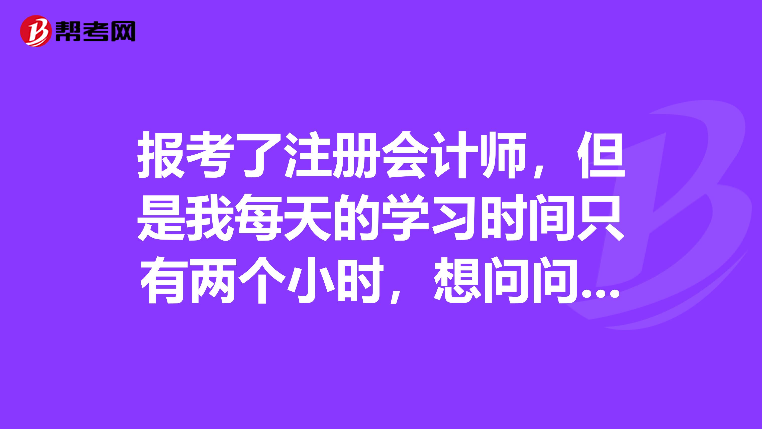 報(bào)考了注冊(cè)會(huì)計(jì)師，但是我每天的學(xué)習(xí)時(shí)間只有兩個(gè)小時(shí)，想問(wèn)問(wèn)有沒有什么好的報(bào)考科目方面的建議呢？