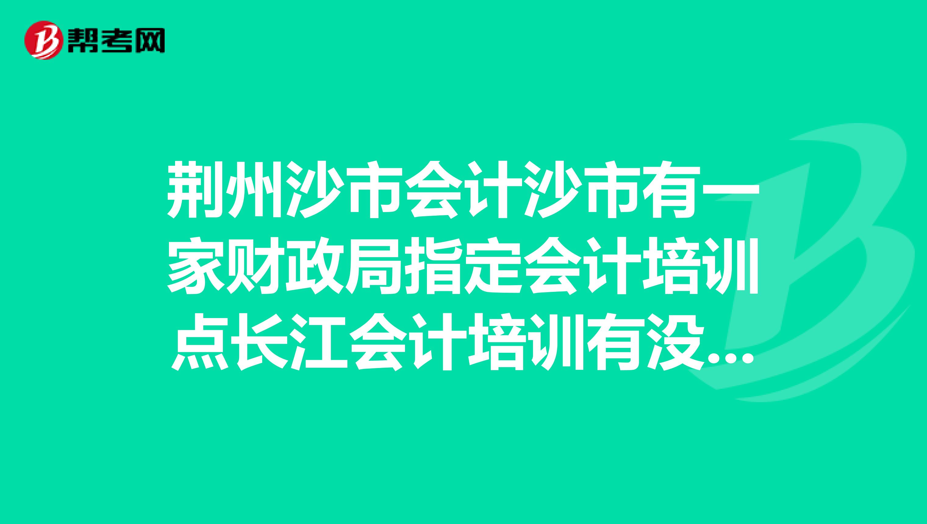 荆州沙市会计沙市有一家财政局指定会计培训点长江会计培训有没有谁知道？