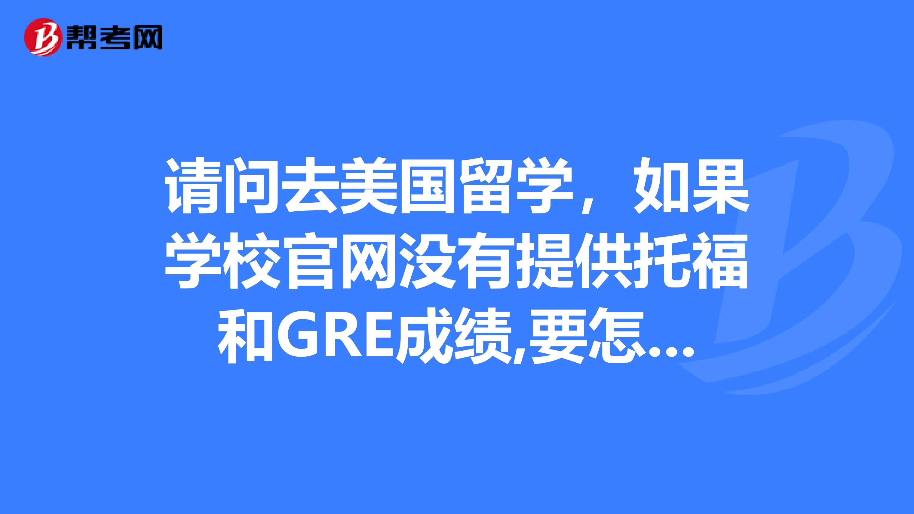 请问去美国留学,如果学校官网没有提供托福和GRE成绩,要怎么问怎么办啊?