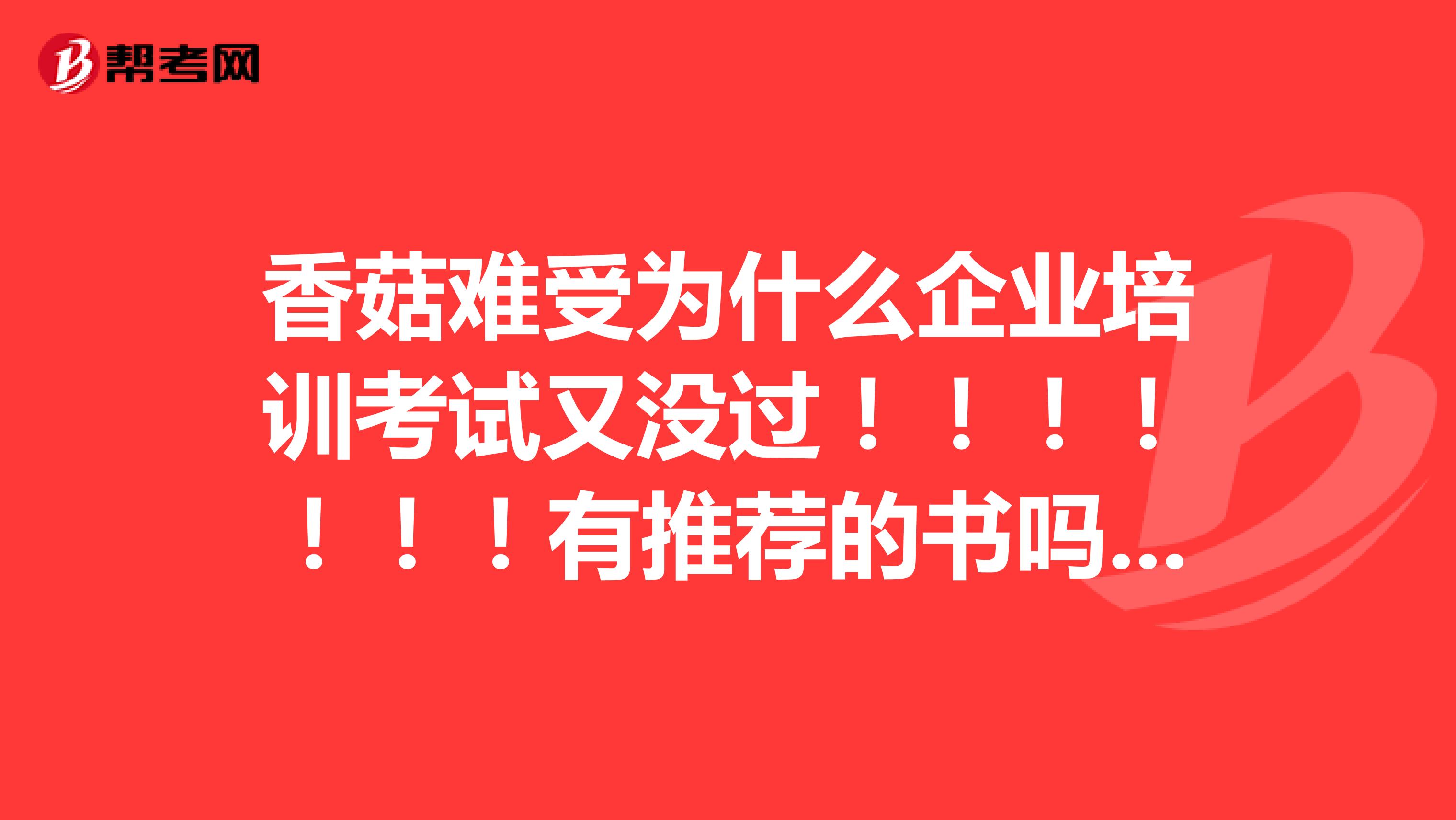 香菇难受为什么企业培训考试又没过！！！！！！！有推荐的书吗，我再看看