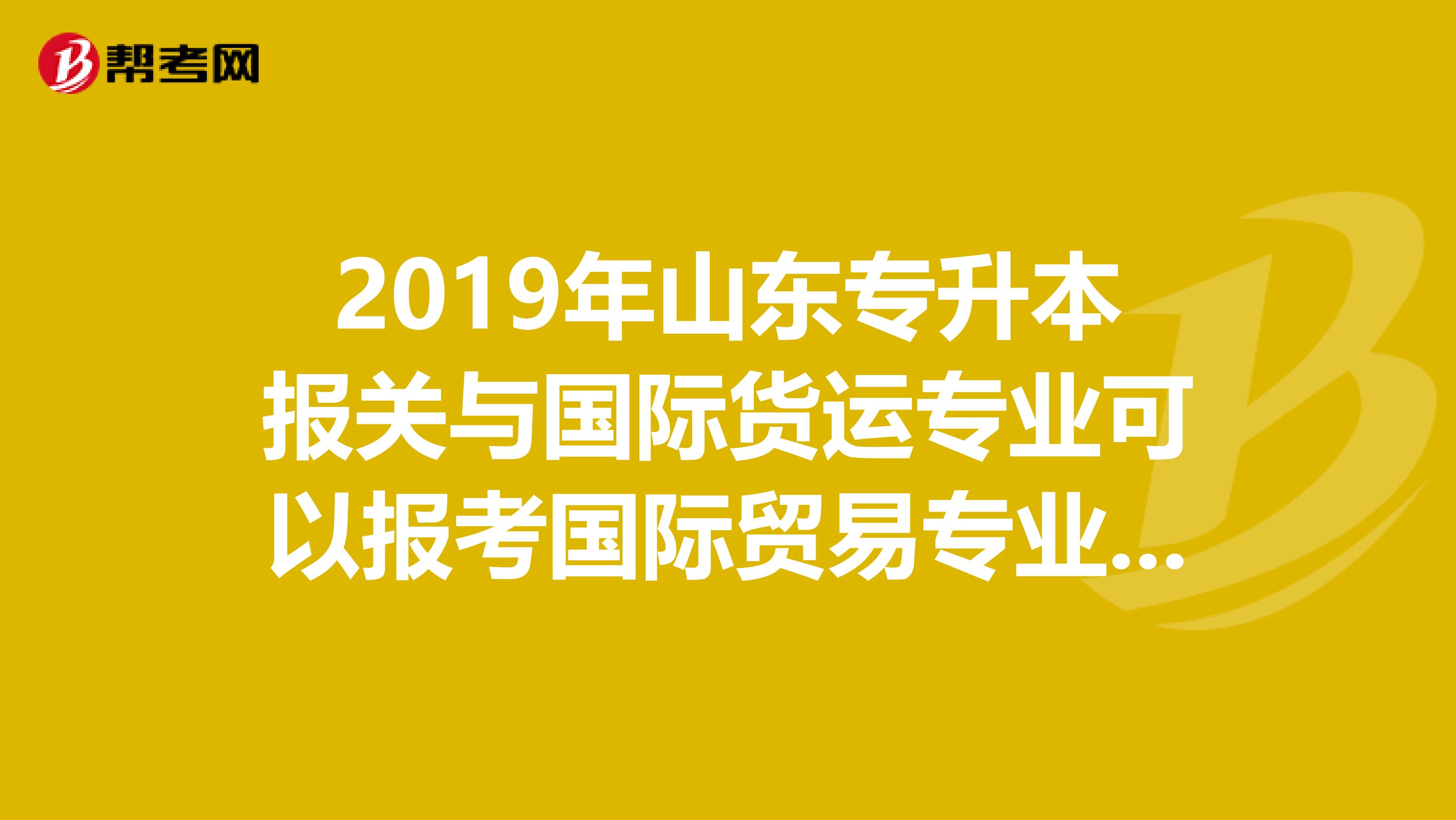 2019年山东专升本报关与国际货运专业可以报考国际贸易专业吗急急急有知道给我说说。