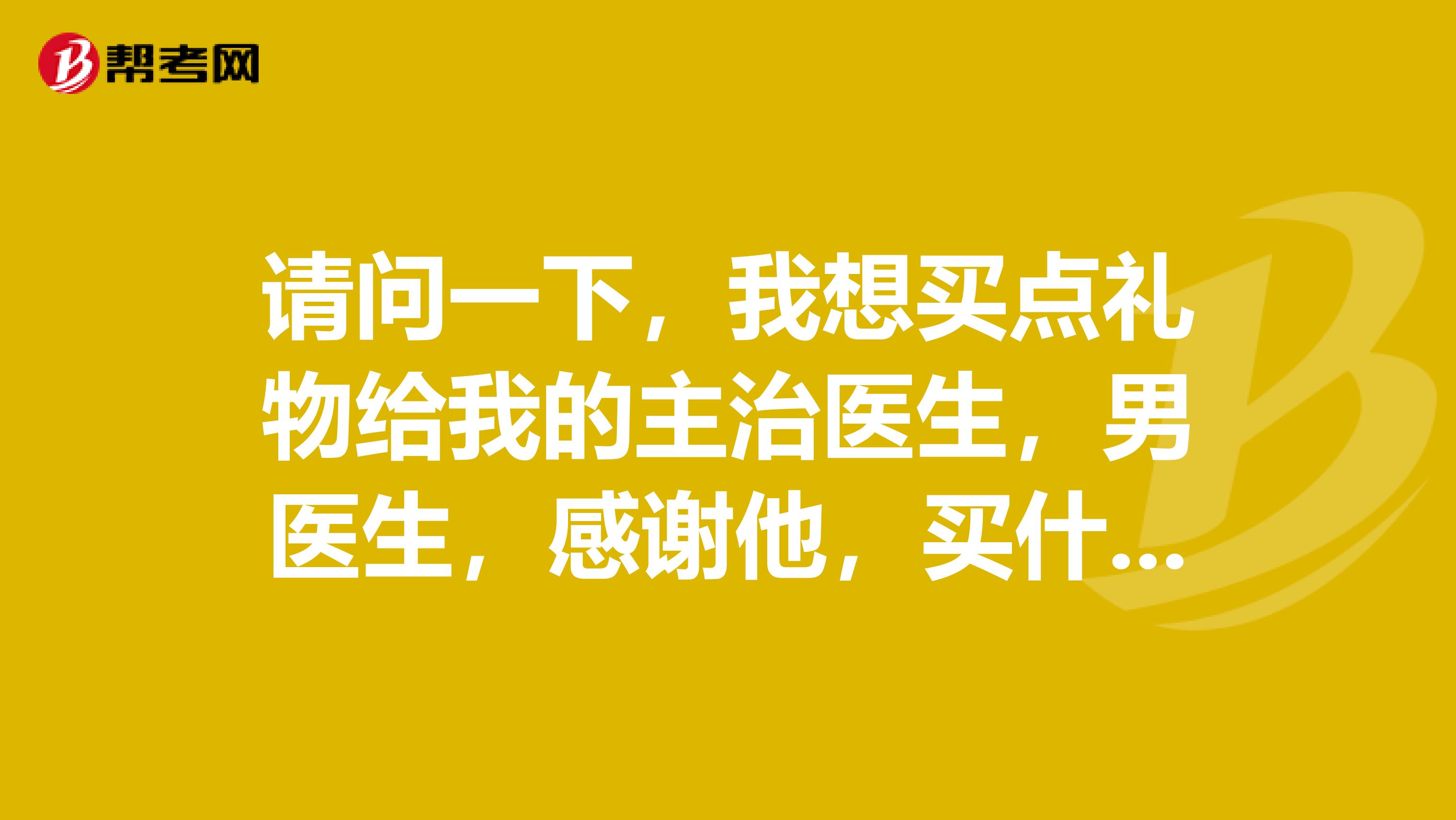 请问一下,我想买点礼物给我的主治医生,男医生,感谢他,买什么给他?茶叶可以吗?