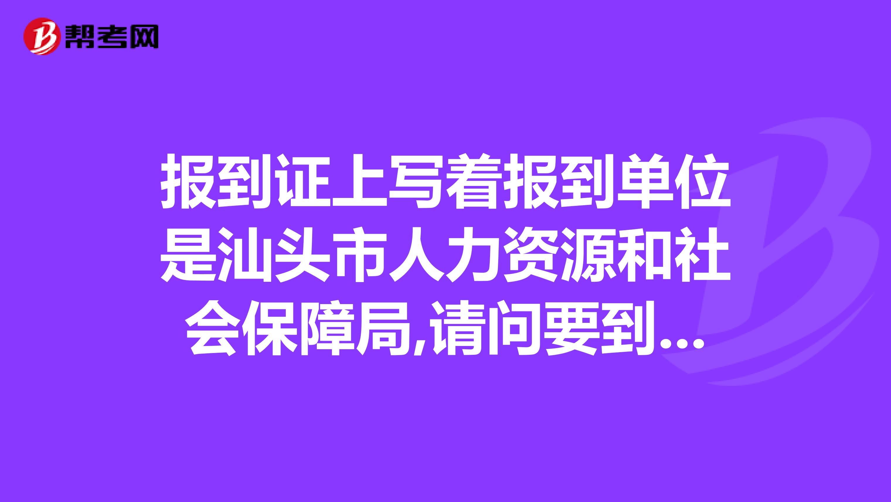 报到证上写着报到单位是汕头市人力资源和社会保障局,请问要到哪里报到?急,我是11年的毕业生