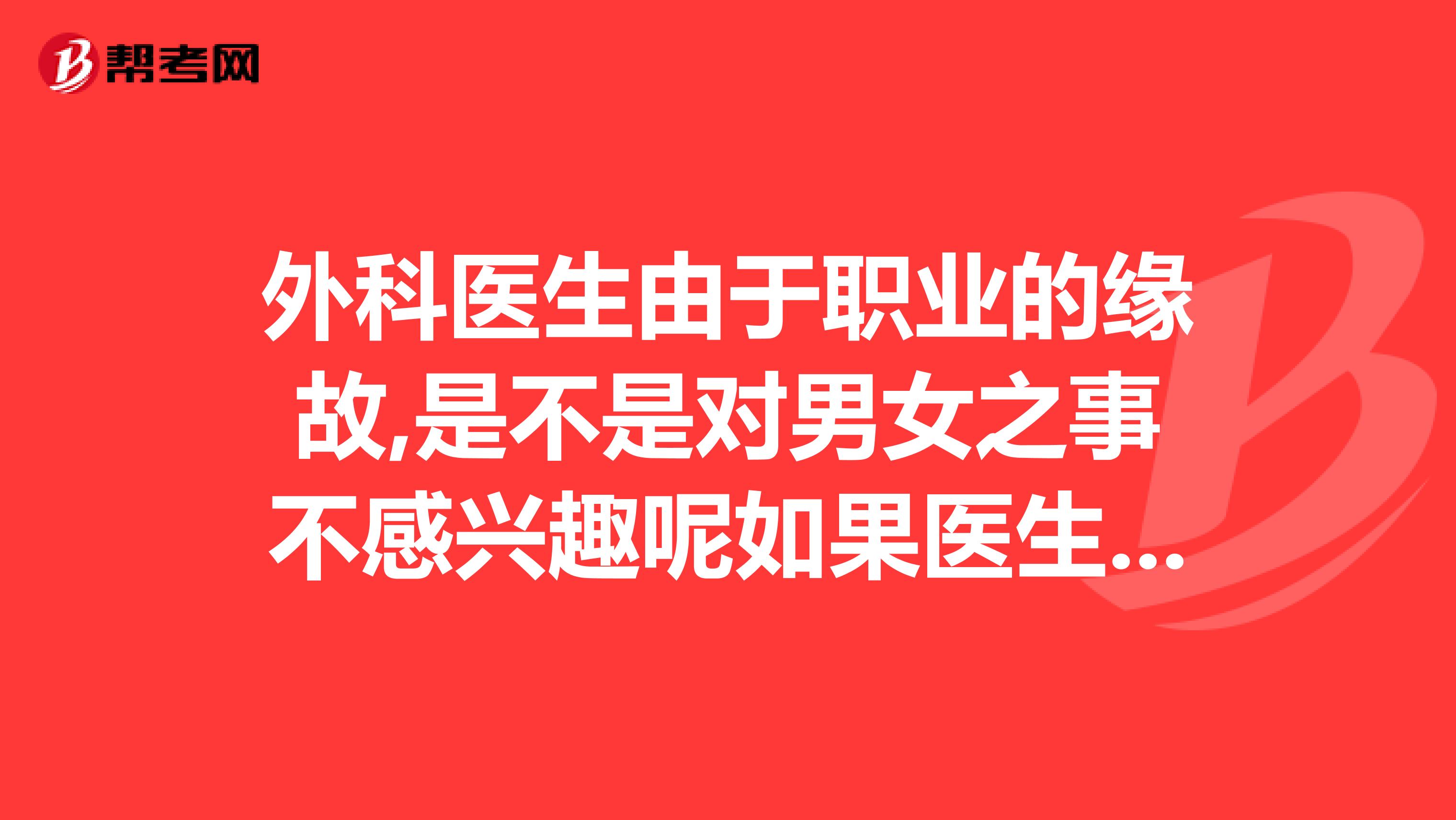 外科医生由于职业的缘故,是不是对男女之事不感兴趣呢如果医生回答请如实回答谢谢大家