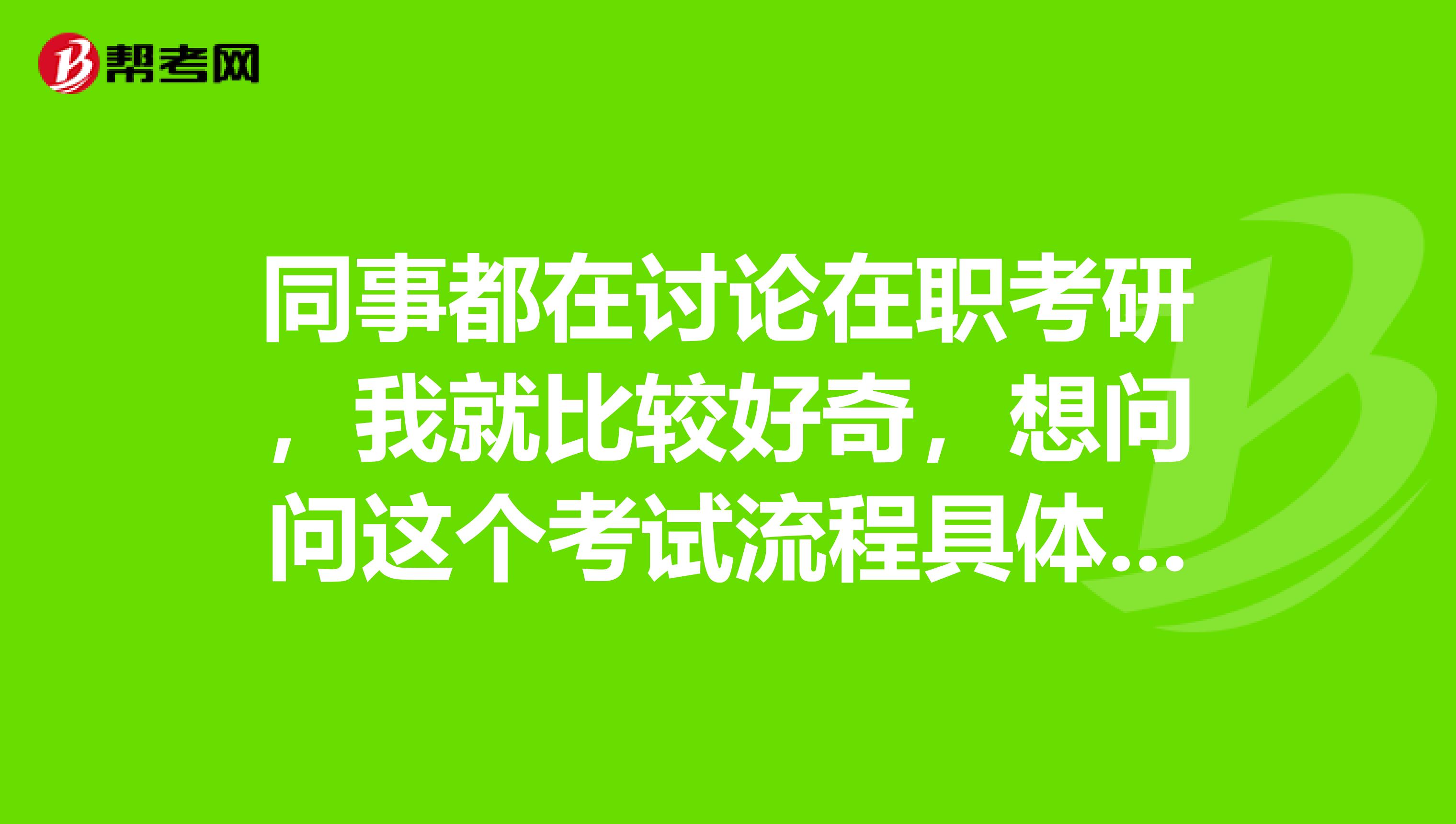 同事都在讨论在职考研，我就比较好奇，想问问这个考试流程具体是什么样的，很怕麻烦