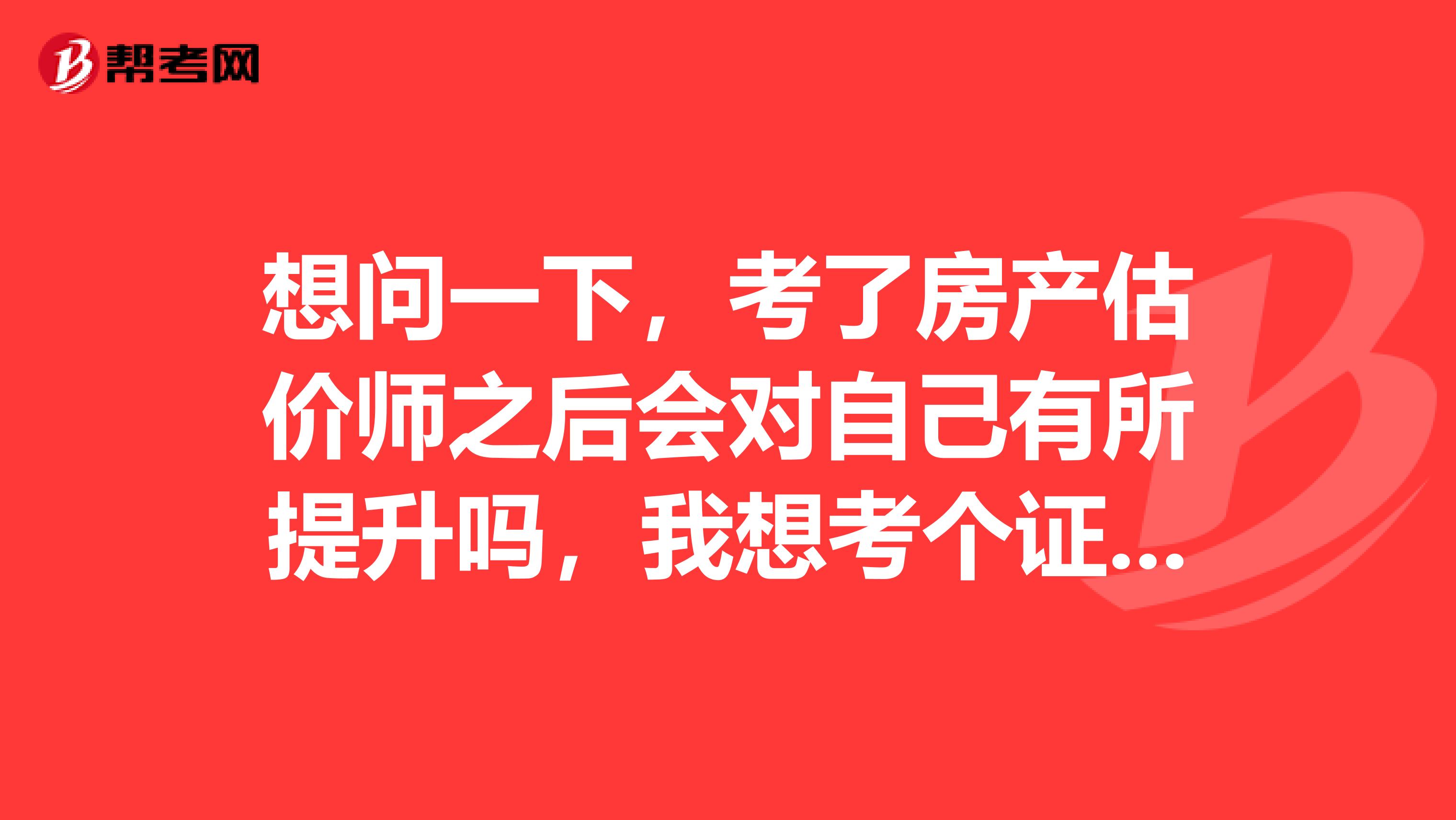 想问一下，考了房产估价师之后会对自己有所提升吗，我想考个证提升一下自己，求解答