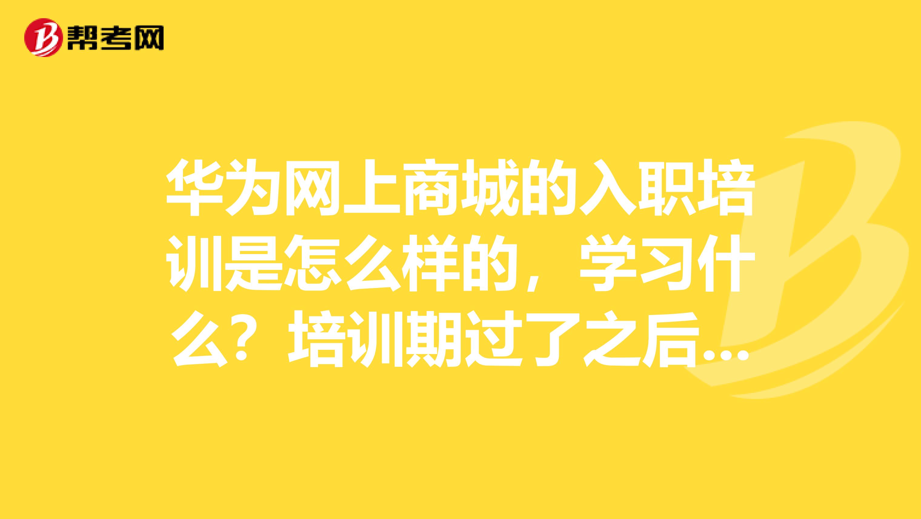 华为网上商城的入职培训是怎么样的，学习什么？培训期过了之后有考核吗？会被淘汰吗？经历过的人说下。可