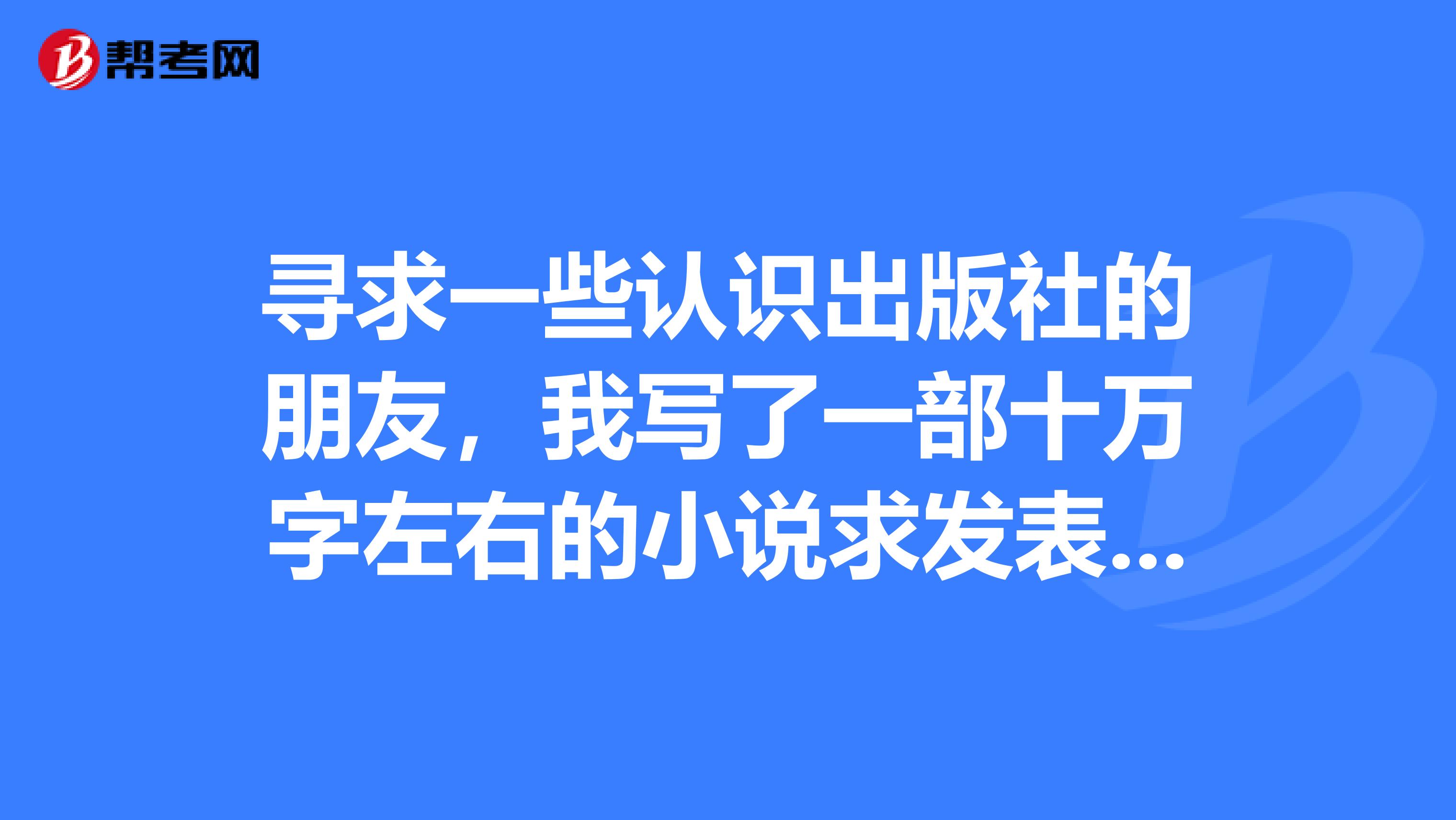 寻求一些认识出版社的朋友,我写了一部十万字左右的小说求发表,请有作编辑的朋友请留下联系方式。