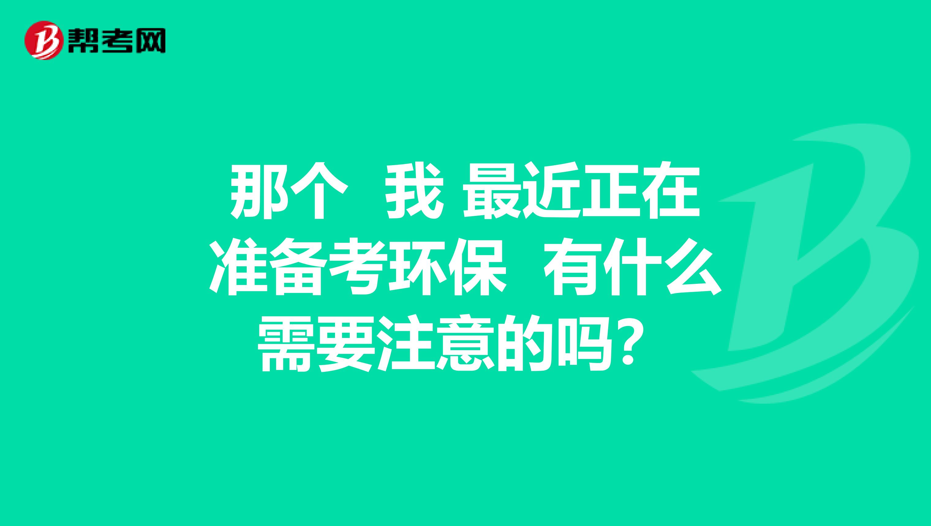 那个 我 最近正在准备考环保 有什么需要注意的吗?