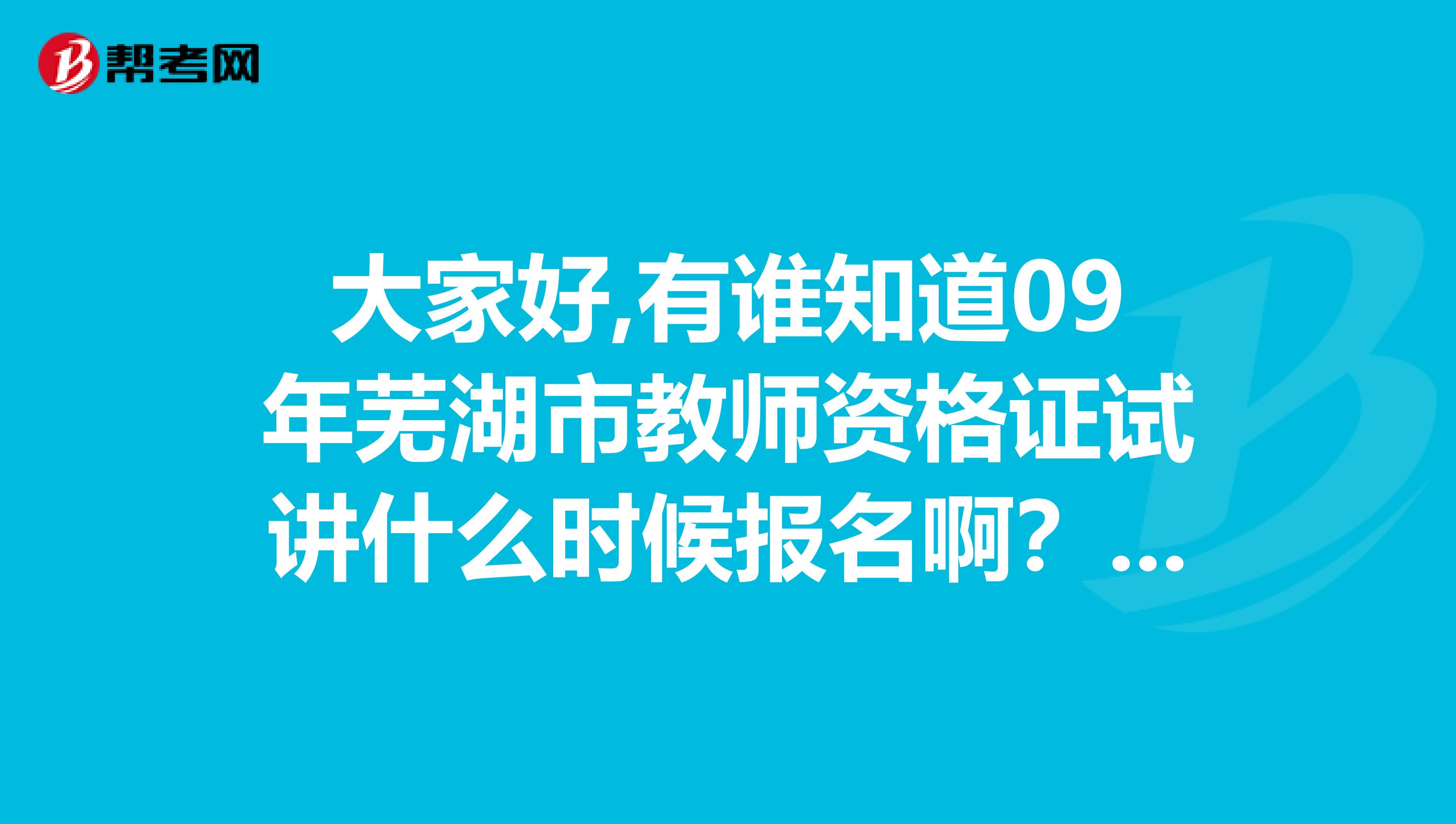 大家好,有誰(shuí)知道09年蕪湖市教師資格證試講什么時(shí)候報(bào)名??？謝謝