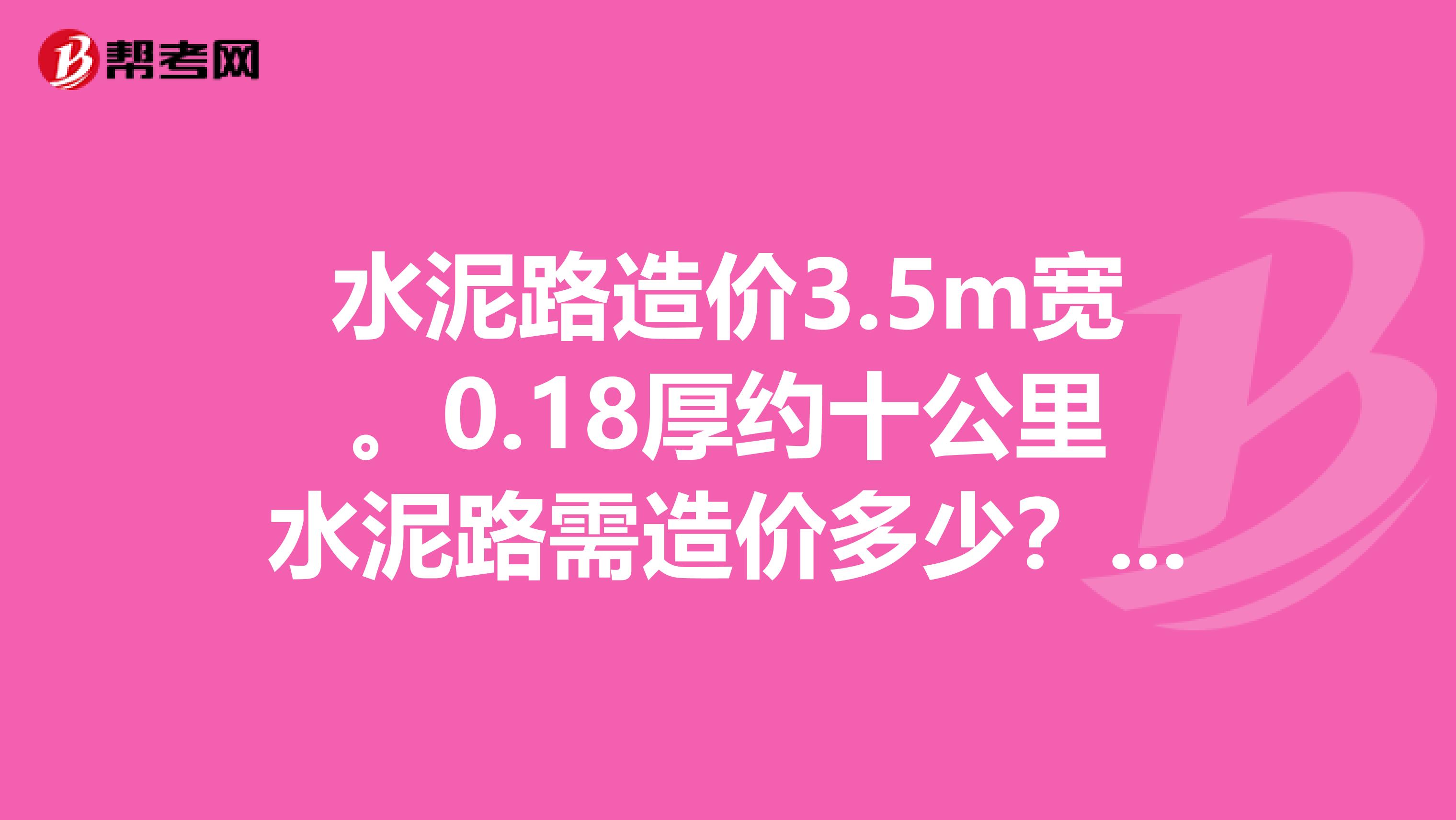 水泥路造價3.5m寬。0.18厚約十公里水泥路需造價多少？每立方的混凝土成本，再加上人工費，機械費，管理費，稅費等等，成本多少錢每公里。