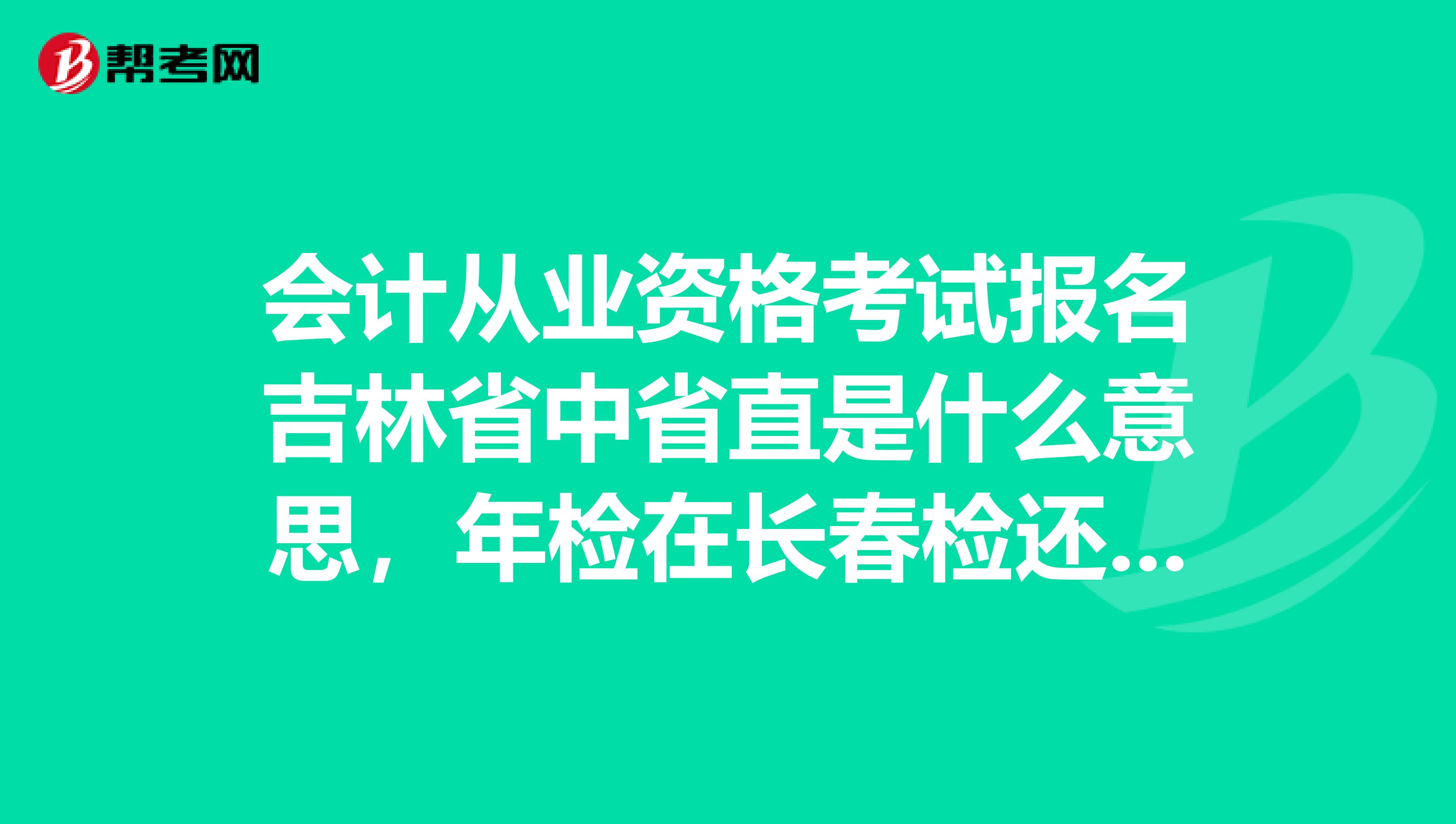 会计从业资格考试报名吉林省中省直是什么意思，年检在长春检还是吉林省检
